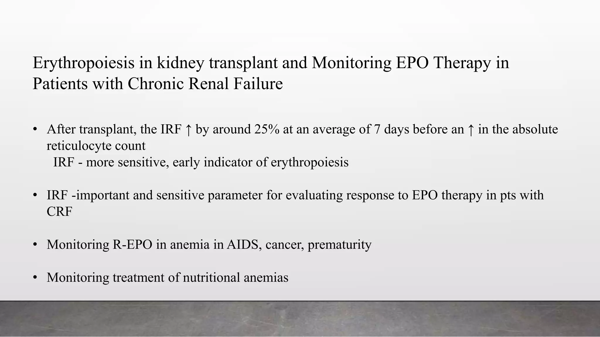 Erythropoiesis in kidney transplant and Monitoring EPO Therapy in
Patients with Chronic Renal Failure
• After transplant, the IRF ↑ by around 25% at an average of 7 days before an ↑ in the absolute
reticulocyte count
IRF - more sensitive, early indicator of erythropoiesis
• IRF -important and sensitive parameter for evaluating response to EPO therapy in pts with
CRF
• Monitoring R-EPO in anemia in AIDS, cancer, prematurity
• Monitoring treatment of nutritional anemias
 