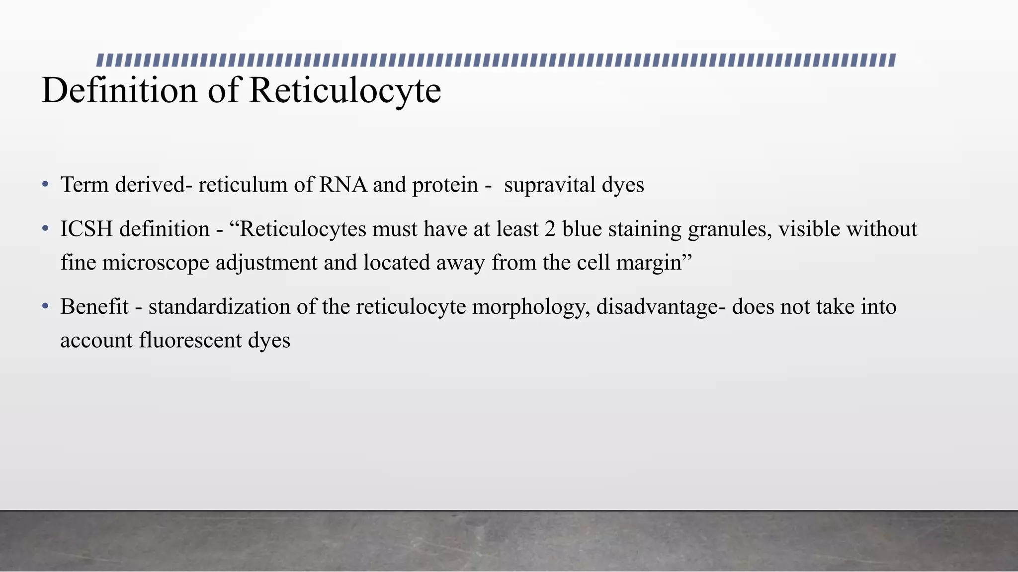 Definition of Reticulocyte
• Term derived- reticulum of RNA and protein - supravital dyes
• ICSH definition - “Reticulocytes must have at least 2 blue staining granules, visible without
fine microscope adjustment and located away from the cell margin”
• Benefit - standardization of the reticulocyte morphology, disadvantage- does not take into
account fluorescent dyes
 