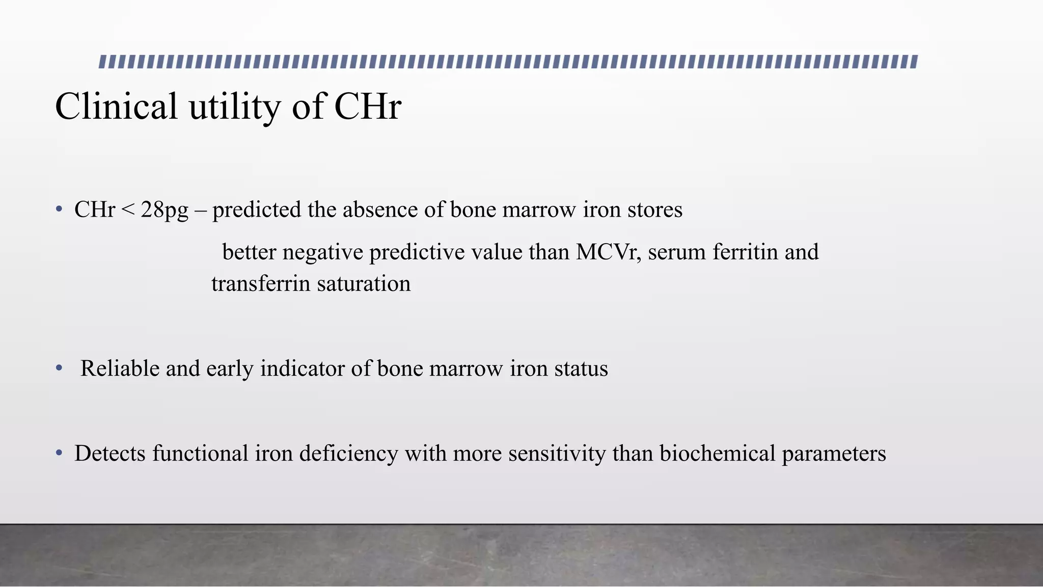 Clinical utility of CHr
• CHr < 28pg – predicted the absence of bone marrow iron stores
better negative predictive value than MCVr, serum ferritin and
transferrin saturation
• Reliable and early indicator of bone marrow iron status
• Detects functional iron deficiency with more sensitivity than biochemical parameters
 