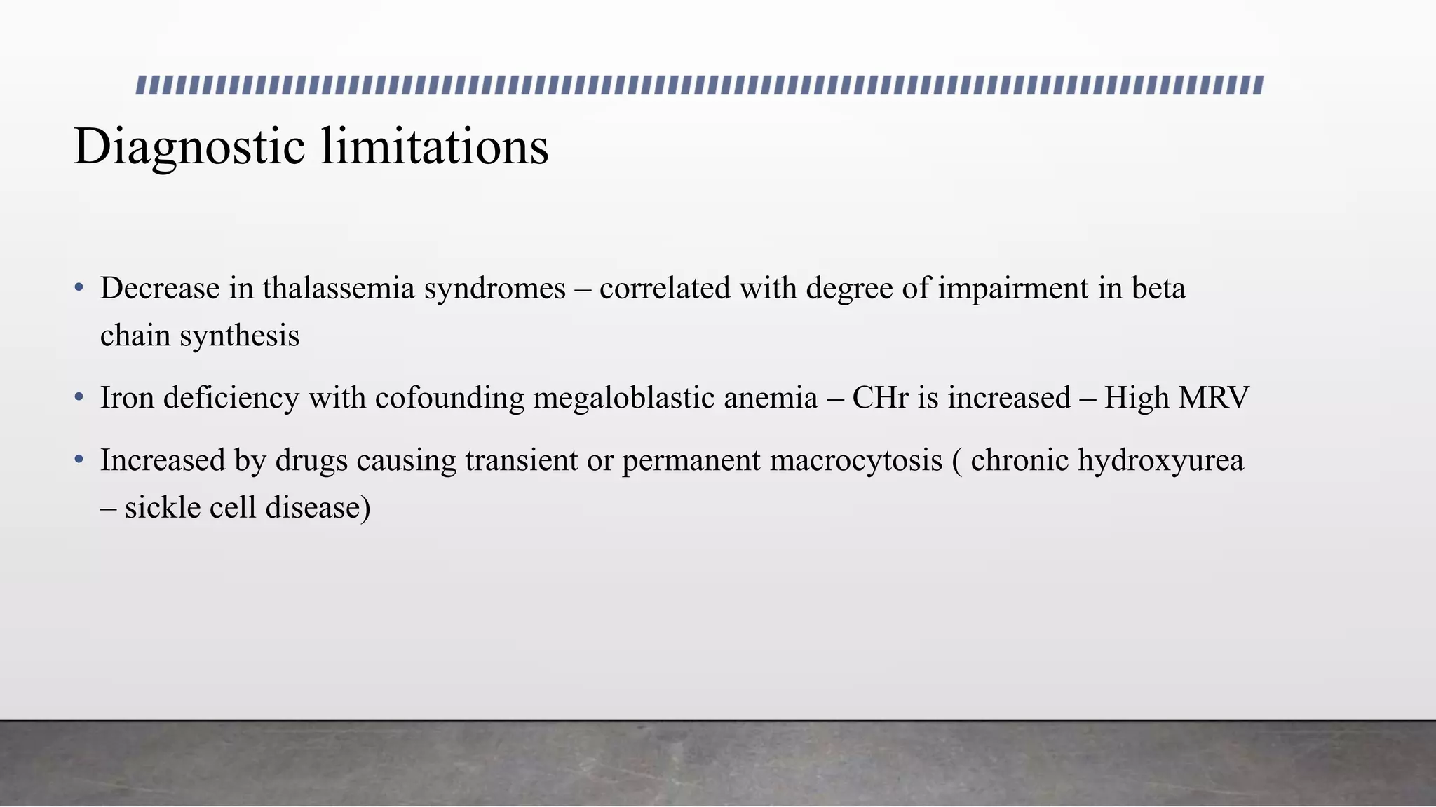 Diagnostic limitations
• Decrease in thalassemia syndromes – correlated with degree of impairment in beta
chain synthesis
• Iron deficiency with cofounding megaloblastic anemia – CHr is increased – High MRV
• Increased by drugs causing transient or permanent macrocytosis ( chronic hydroxyurea
– sickle cell disease)
 