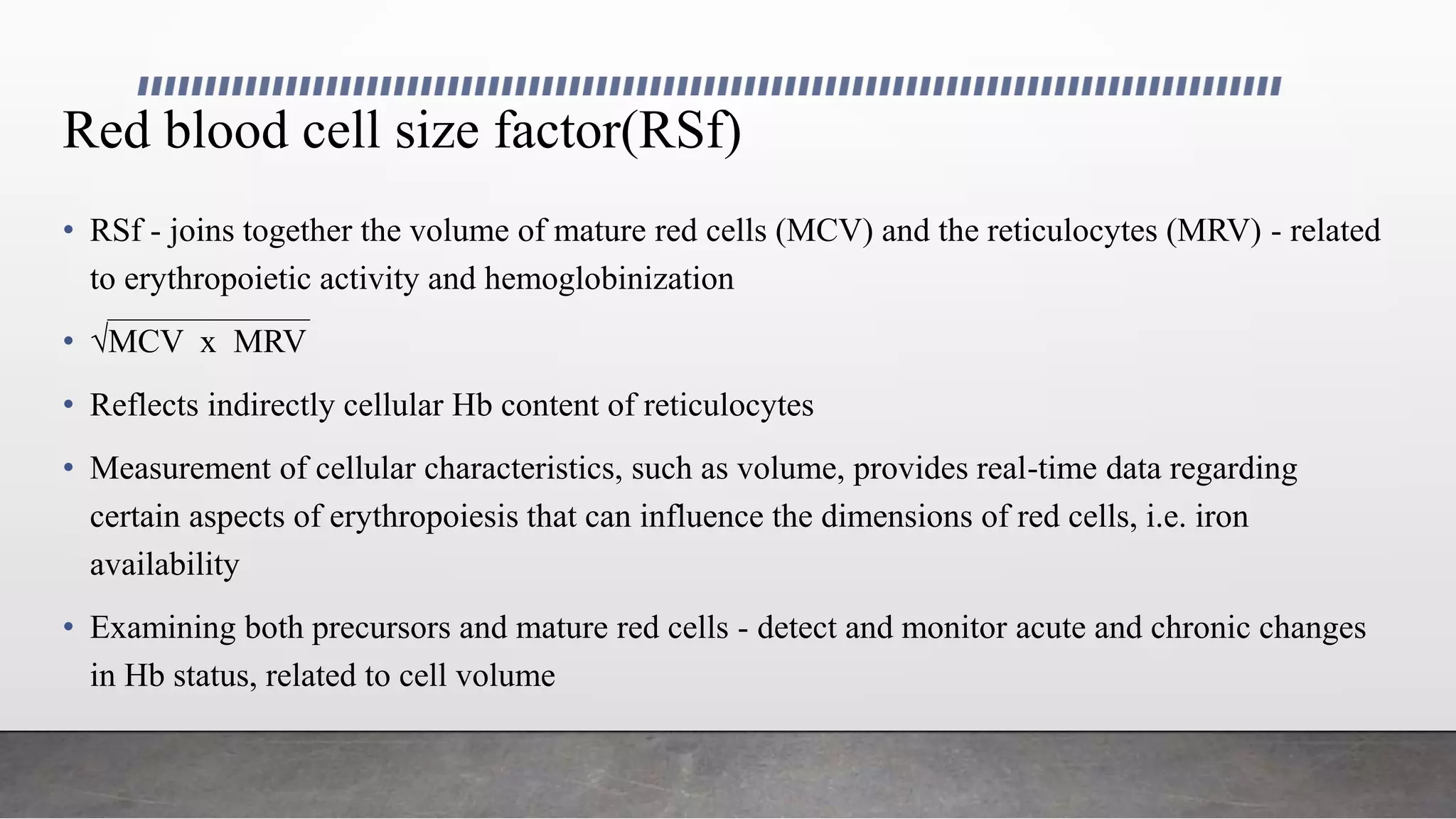 Red blood cell size factor(RSf)
• RSf - joins together the volume of mature red cells (MCV) and the reticulocytes (MRV) - related
to erythropoietic activity and hemoglobinization
• √MCV x MRV
• Reflects indirectly cellular Hb content of reticulocytes
• Measurement of cellular characteristics, such as volume, provides real-time data regarding
certain aspects of erythropoiesis that can influence the dimensions of red cells, i.e. iron
availability
• Examining both precursors and mature red cells - detect and monitor acute and chronic changes
in Hb status, related to cell volume
 