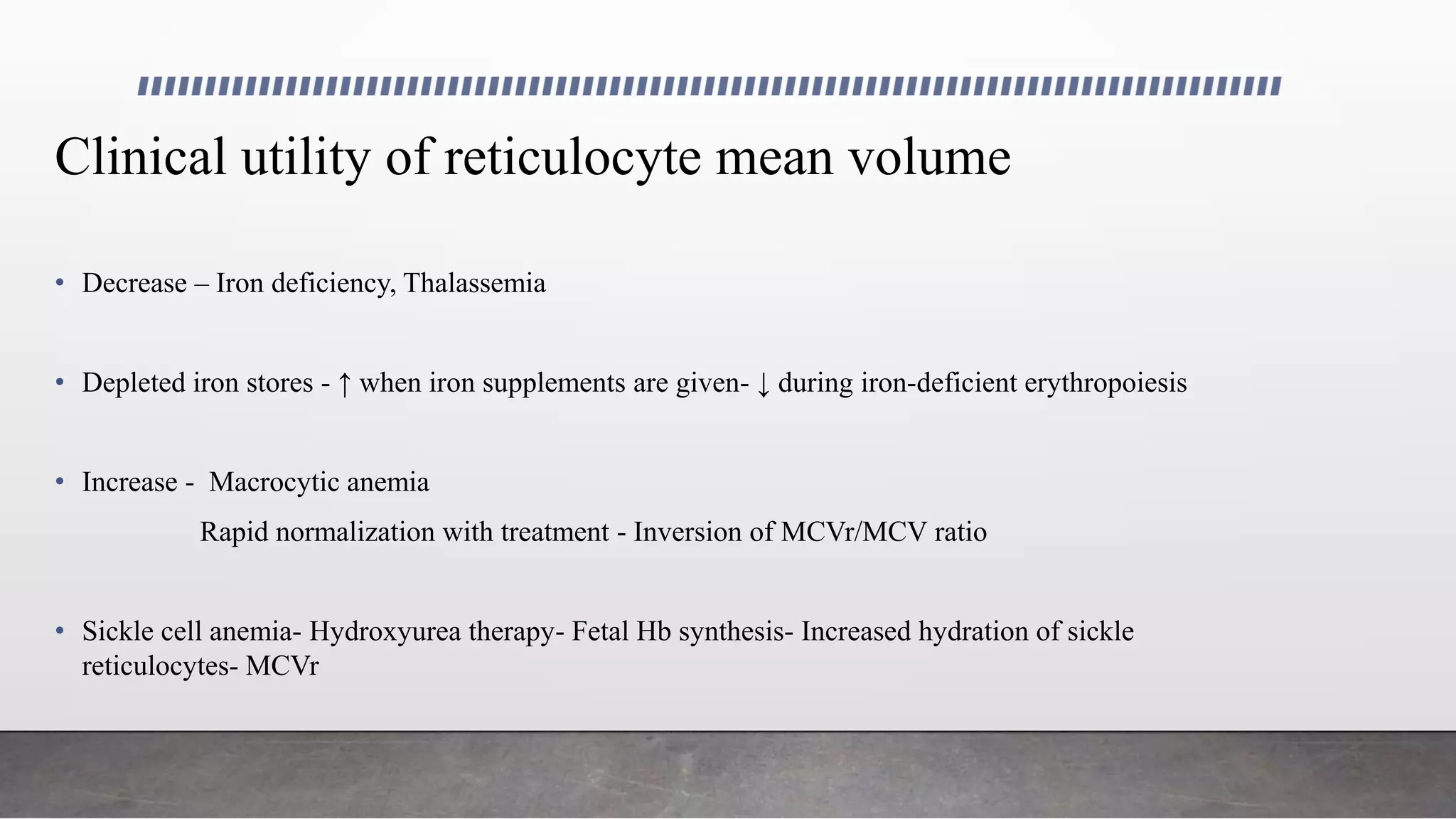 Clinical utility of reticulocyte mean volume
• Decrease – Iron deficiency, Thalassemia
• Depleted iron stores - ↑ when iron supplements are given- ↓ during iron-deficient erythropoiesis
• Increase - Macrocytic anemia
Rapid normalization with treatment - Inversion of MCVr/MCV ratio
• Sickle cell anemia- Hydroxyurea therapy- Fetal Hb synthesis- Increased hydration of sickle
reticulocytes- MCVr
 