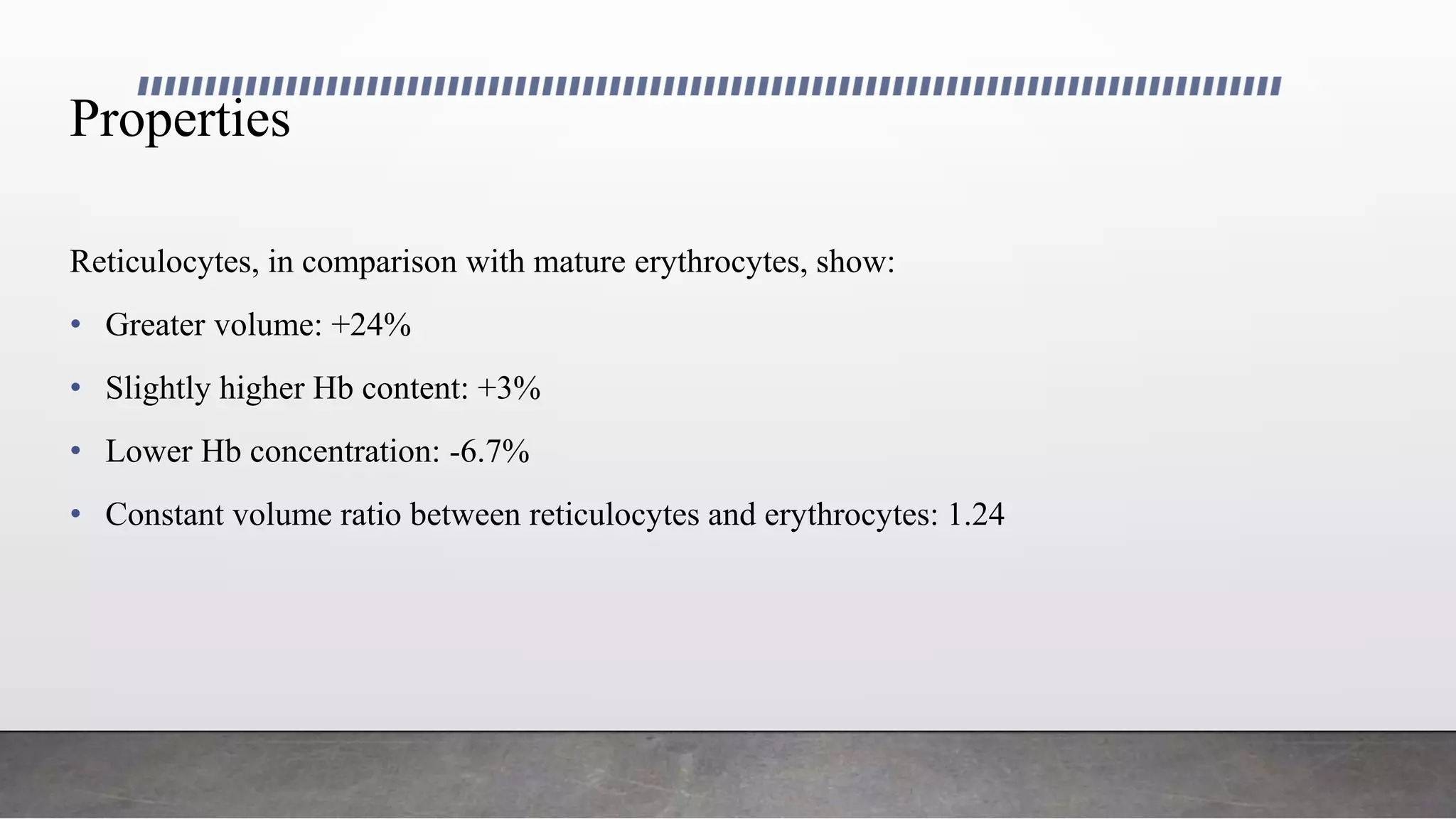 Properties
Reticulocytes, in comparison with mature erythrocytes, show:
• Greater volume: +24%
• Slightly higher Hb content: +3%
• Lower Hb concentration: -6.7%
• Constant volume ratio between reticulocytes and erythrocytes: 1.24
 