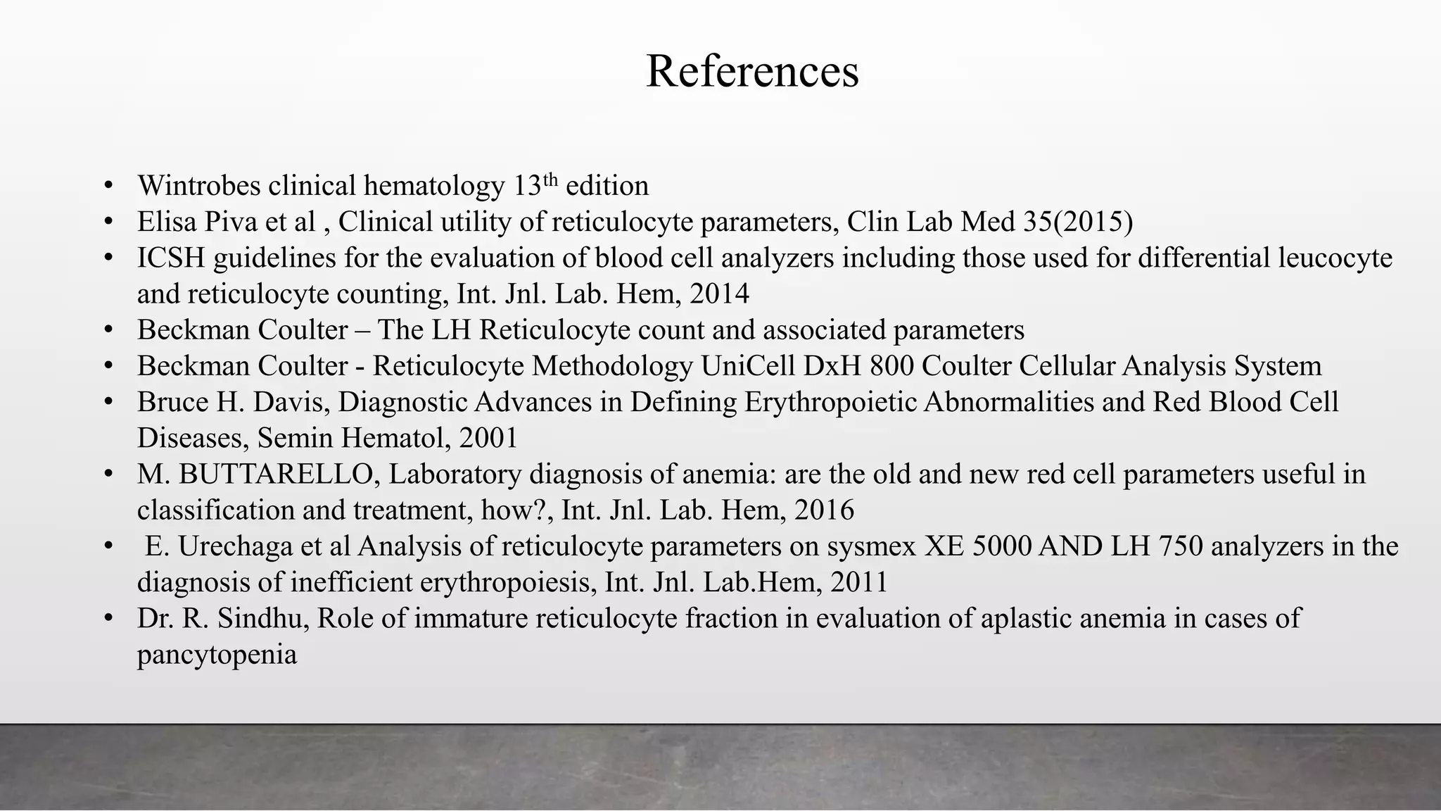 References
• Wintrobes clinical hematology 13th edition
• Elisa Piva et al , Clinical utility of reticulocyte parameters, Clin Lab Med 35(2015)
• ICSH guidelines for the evaluation of blood cell analyzers including those used for differential leucocyte
and reticulocyte counting, Int. Jnl. Lab. Hem, 2014
• Beckman Coulter – The LH Reticulocyte count and associated parameters
• Beckman Coulter - Reticulocyte Methodology UniCell DxH 800 Coulter Cellular Analysis System
• Bruce H. Davis, Diagnostic Advances in Defining Erythropoietic Abnormalities and Red Blood Cell
Diseases, Semin Hematol, 2001
• M. BUTTARELLO, Laboratory diagnosis of anemia: are the old and new red cell parameters useful in
classification and treatment, how?, Int. Jnl. Lab. Hem, 2016
• E. Urechaga et al Analysis of reticulocyte parameters on sysmex XE 5000 AND LH 750 analyzers in the
diagnosis of inefficient erythropoiesis, Int. Jnl. Lab.Hem, 2011
• Dr. R. Sindhu, Role of immature reticulocyte fraction in evaluation of aplastic anemia in cases of
pancytopenia
 