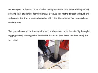 For example, cables and pipes installed using horizontal directional drilling (HDD)
present extra challenges for work crews. Because this method doesn’t disturb the
soil around the line or leave a traceable ditch line, it can be harder to see where
the line runs.
The ground around the line remains hard and requires more force to dig through it.
Digging blindly or using more force near a cable or pipe make the excavating job
very risky.
 