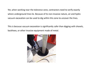 Yet, when working near the tolerance zone, contractors need to verify exactly
where underground lines lie. Because of its non-invasive nature, air and hydro
vacuum excavation can be used to dig within this zone to uncover the lines.
This is because vacuum excavation is significantly safer than digging with shovels,
backhoes, or other invasive equipment made of metal.
 