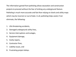 The information gained from potholing allows excavation and construction
projects to proceed without the fear of striking any underground feature.
Potholing is much more accurate and fast than relying on charts and utility maps
which may be incorrect or out of date. In all, potholing helps avoid, if not
eliminate, the following:
1. Life-threatening accidents,
2. Damaged underground utility lines,
3. Service interruptions and outages,
4. Equipment damage,
5. Costly repairs,
6. Contractor fines,
7. Liability issues, and
8. Frustrating project delays.
 