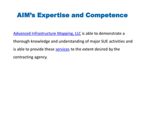 Advanced Infrastructure Mapping, LLC is able to demonstrate a
thorough knowledge and understanding of major SUE activities and
is able to provide these services to the extent desired by the
contracting agency.
AIM’s Expertise and Competence
 