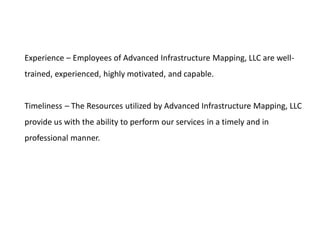 Experience – Employees of Advanced Infrastructure Mapping, LLC are well-
trained, experienced, highly motivated, and capable.
Timeliness – The Resources utilized by Advanced Infrastructure Mapping, LLC
provide us with the ability to perform our services in a timely and in
professional manner.
 