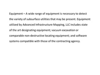 Equipment – A wide range of equipment is necessary to detect
the variety of subsurface utilities that may be present. Equipment
utilized by Advanced Infrastructure Mapping, LLC includes state
of the art designating equipment; vacuum excavation or
comparable non-destructive locating equipment; and software
systems compatible with those of the contracting agency.
 