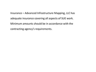 Insurance – Advanced Infrastructure Mapping, LLC has
adequate insurance covering all aspects of SUE work.
Minimum amounts should be in accordance with the
contracting agency’s requirements.
 
