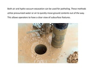 Both air and hydro vacuum excavation can be used for potholing. These methods
utilize pressurized water or air to quickly move ground contents out of the way.
This allows operators to have a clear view of subsurface features.
 
