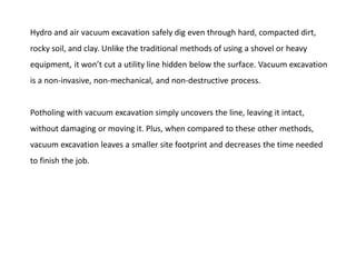 Hydro and air vacuum excavation safely dig even through hard, compacted dirt,
rocky soil, and clay. Unlike the traditional methods of using a shovel or heavy
equipment, it won’t cut a utility line hidden below the surface. Vacuum excavation
is a non-invasive, non-mechanical, and non-destructive process.
Potholing with vacuum excavation simply uncovers the line, leaving it intact,
without damaging or moving it. Plus, when compared to these other methods,
vacuum excavation leaves a smaller site footprint and decreases the time needed
to finish the job.
 