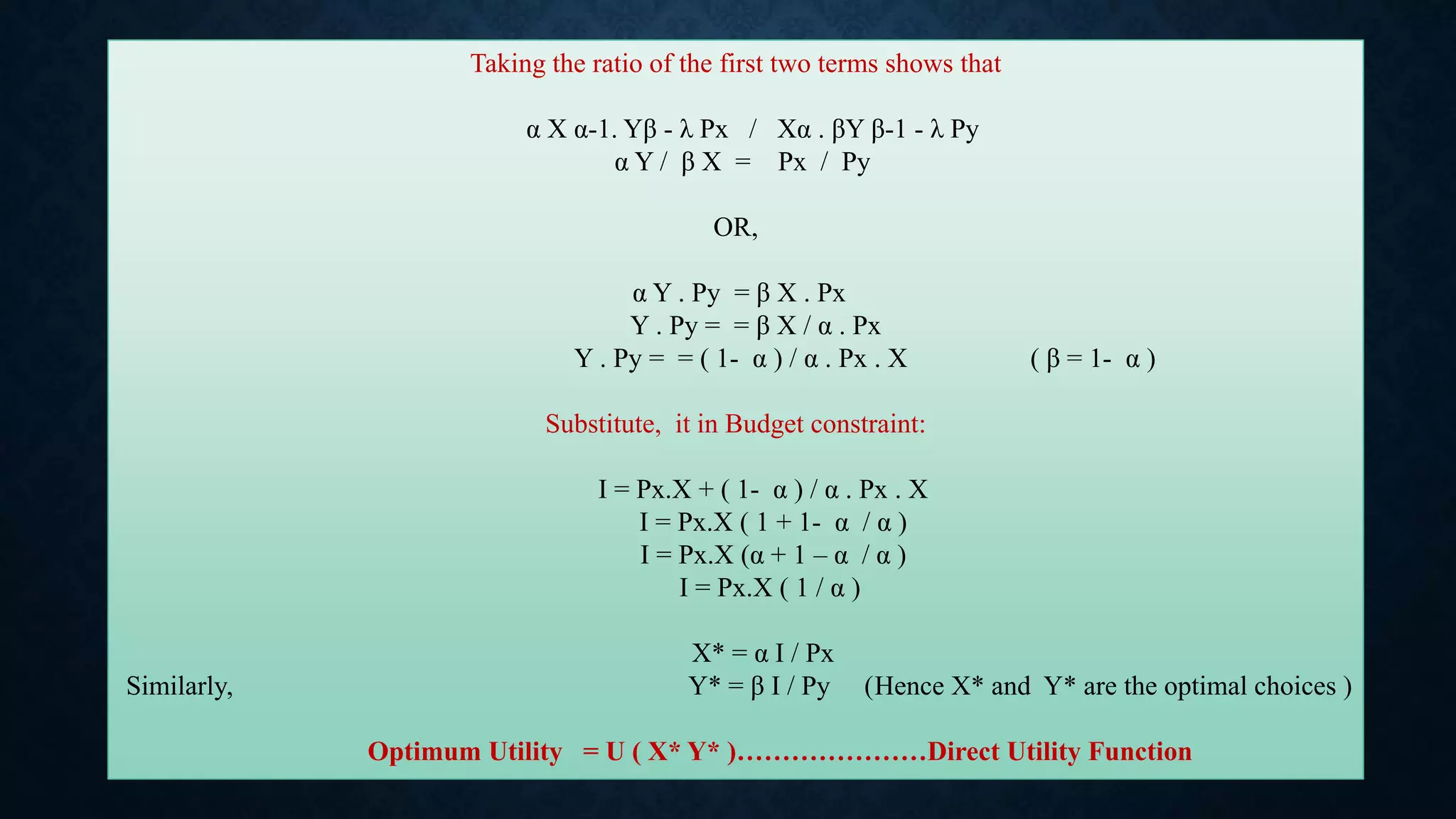Taking the ratio of the first two terms shows that
α X α-1. Yβ - λ Px / Xα . βY β-1 - λ Py
α Y / β X = Px / Py
OR,
α Y . Py = β X . Px
Y . Py = = β X / α . Px
Y . Py = = ( 1- α ) / α . Px . X ( β = 1- α )
Substitute, it in Budget constraint:
I = Px.X + ( 1- α ) / α . Px . X
I = Px.X ( 1 + 1- α / α )
I = Px.X (α + 1 – α / α )
I = Px.X ( 1 / α )
X* = α I / Px
Similarly, Y* = β I / Py (Hence X* and Y* are the optimal choices )
Optimum Utility = U ( X* Y* )…………………Direct Utility Function
 