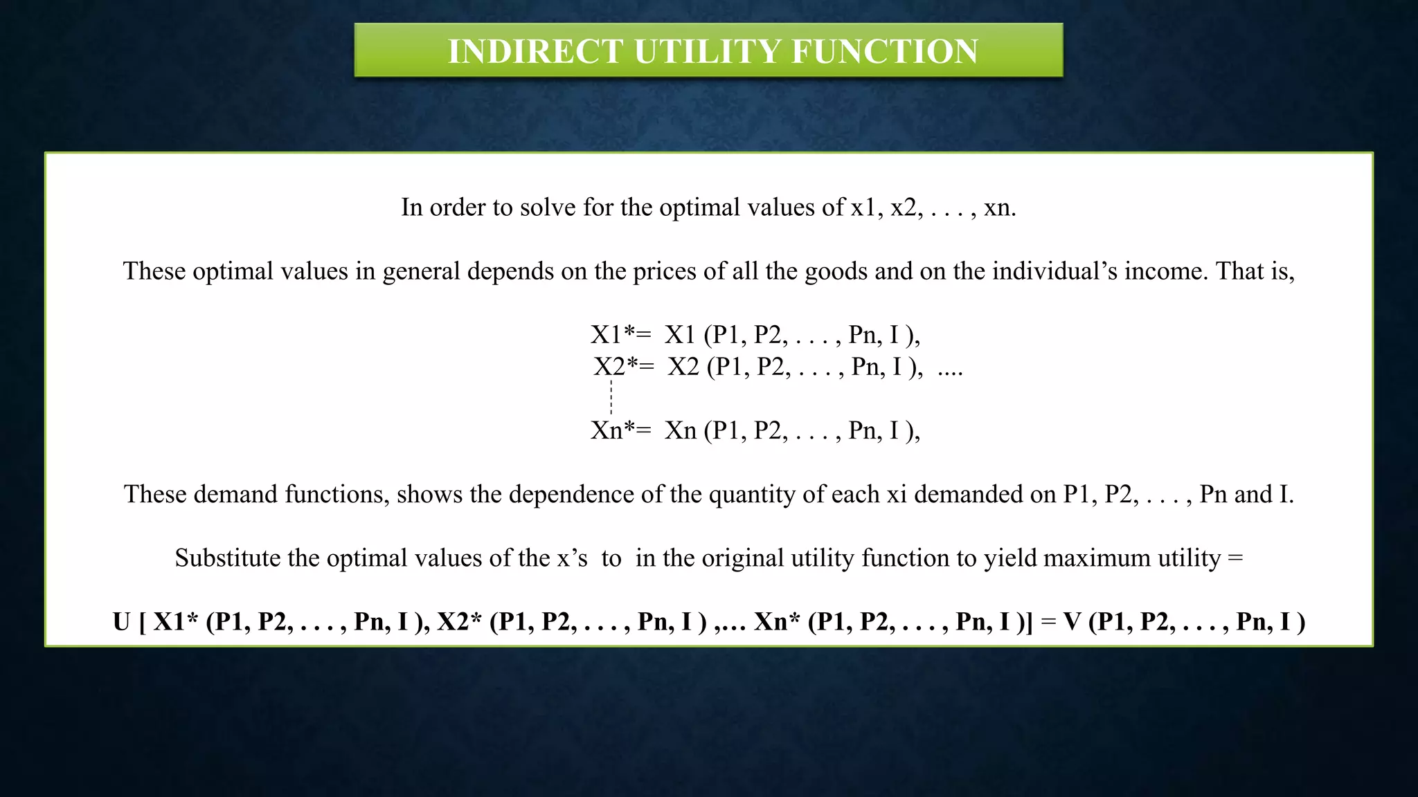 In order to solve for the optimal values of x1, x2, . . . , xn.
These optimal values in general depends on the prices of all the goods and on the individual’s income. That is,
X1*= X1 (P1, P2, . . . , Pn, I ),
X2*= X2 (P1, P2, . . . , Pn, I ), ....
Xn*= Xn (P1, P2, . . . , Pn, I ),
These demand functions, shows the dependence of the quantity of each xi demanded on P1, P2, . . . , Pn and I.
Substitute the optimal values of the x’s to in the original utility function to yield maximum utility =
U [ X1* (P1, P2, . . . , Pn, I ), X2* (P1, P2, . . . , Pn, I ) ,… Xn* (P1, P2, . . . , Pn, I )] = V (P1, P2, . . . , Pn, I )
INDIRECT UTILITY FUNCTION
 