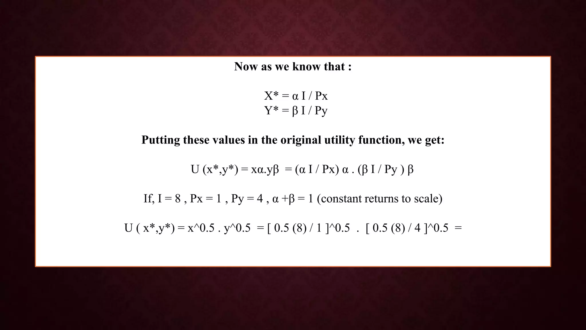Now as we know that :
X* = α I / Px
Y* = β I / Py
Putting these values in the original utility function, we get:
U (x*,y*) = xα.yβ = (α I / Px) α . (β I / Py ) β
If, I = 8 , Px = 1 , Py = 4 , α +β = 1 (constant returns to scale)
U ( x*,y*) = x^0.5 . y^0.5 = [ 0.5 (8) / 1 ]^0.5 . [ 0.5 (8) / 4 ]^0.5 =
 
