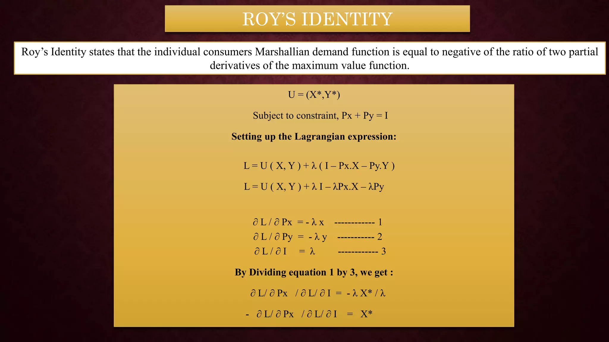 U = (X*,Y*)
Subject to constraint, Px + Py = I
Setting up the Lagrangian expression:
L = U ( X, Y ) + λ ( I – Px.X – Py.Y )
L = U ( X, Y ) + λ I – λPx.X – λPy
∂ L / ∂ Px = - λ x ------------ 1
∂ L / ∂ Py = - λ y ----------- 2
∂ L / ∂ I = λ ------------ 3
By Dividing equation 1 by 3, we get :
∂ L/ ∂ Px / ∂ L/ ∂ I = - λ X* / λ
- ∂ L/ ∂ Px / ∂ L/ ∂ I = X*
ROY’S IDENTITY
Roy’s Identity states that the individual consumers Marshallian demand function is equal to negative of the ratio of two partial
derivatives of the maximum value function.
 
