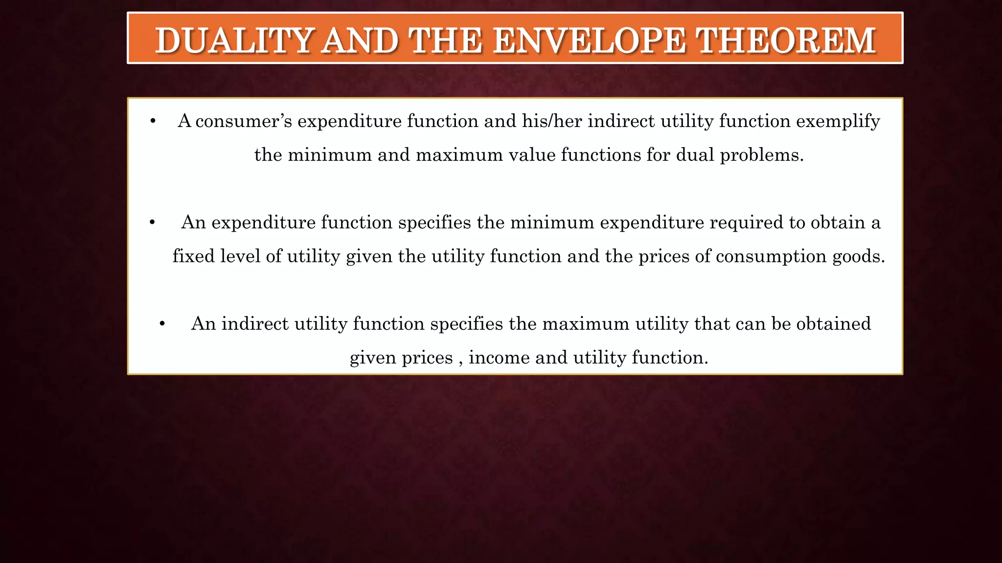 DUALITY AND THE ENVELOPE THEOREM
• A consumer’s expenditure function and his/her indirect utility function exemplify
the minimum and maximum value functions for dual problems.
• An expenditure function specifies the minimum expenditure required to obtain a
fixed level of utility given the utility function and the prices of consumption goods.
• An indirect utility function specifies the maximum utility that can be obtained
given prices , income and utility function.
 