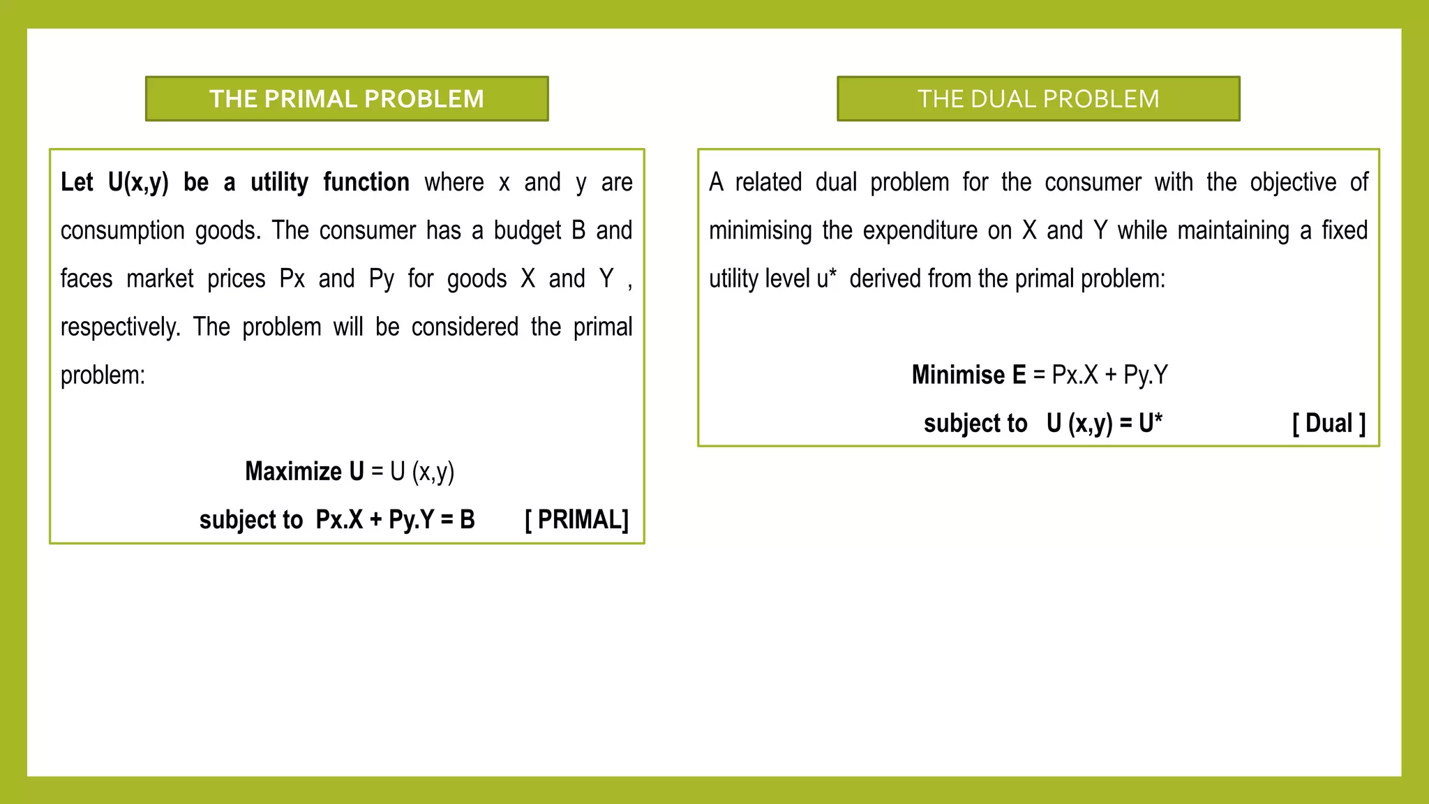 Let U(x,y) be a utility function where x and y are
consumption goods. The consumer has a budget B and
faces market prices Px and Py for goods X and Y ,
respectively. The problem will be considered the primal
problem:
Maximize U = U (x,y)
subject to Px.X + Py.Y = B [ PRIMAL]
THE PRIMAL PROBLEM
A related dual problem for the consumer with the objective of
minimising the expenditure on X and Y while maintaining a fixed
utility level u* derived from the primal problem:
Minimise E = Px.X + Py.Y
subject to U (x,y) = U* [ Dual ]
THE DUAL PROBLEM
 