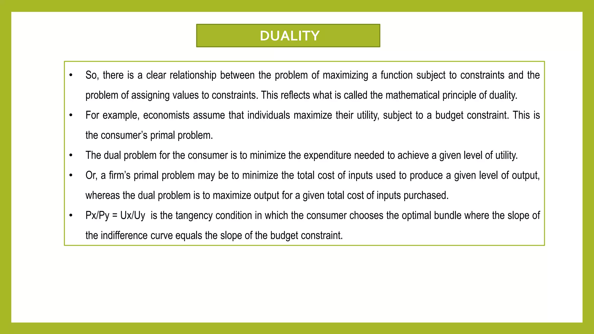 • So, there is a clear relationship between the problem of maximizing a function subject to constraints and the
problem of assigning values to constraints. This reflects what is called the mathematical principle of duality.
• For example, economists assume that individuals maximize their utility, subject to a budget constraint. This is
the consumer’s primal problem.
• The dual problem for the consumer is to minimize the expenditure needed to achieve a given level of utility.
• Or, a firm’s primal problem may be to minimize the total cost of inputs used to produce a given level of output,
whereas the dual problem is to maximize output for a given total cost of inputs purchased.
• Px/Py = Ux/Uy is the tangency condition in which the consumer chooses the optimal bundle where the slope of
the indifference curve equals the slope of the budget constraint.
DUALITY
 