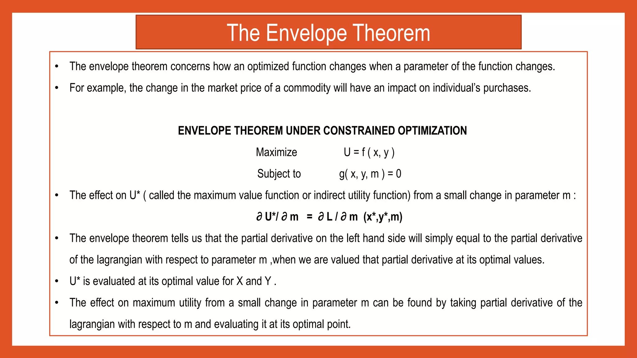 • The envelope theorem concerns how an optimized function changes when a parameter of the function changes.
• For example, the change in the market price of a commodity will have an impact on individual’s purchases.
ENVELOPE THEOREM UNDER CONSTRAINED OPTIMIZATION
Maximize U = f ( x, y )
Subject to g( x, y, m ) = 0
• The effect on U* ( called the maximum value function or indirect utility function) from a small change in parameter m :
∂ U*/ ∂ m = ∂ L / ∂ m (x*,y*,m)
• The envelope theorem tells us that the partial derivative on the left hand side will simply equal to the partial derivative
of the lagrangian with respect to parameter m ,when we are valued that partial derivative at its optimal values.
• U* is evaluated at its optimal value for X and Y .
• The effect on maximum utility from a small change in parameter m can be found by taking partial derivative of the
lagrangian with respect to m and evaluating it at its optimal point.
The Envelope Theorem
 