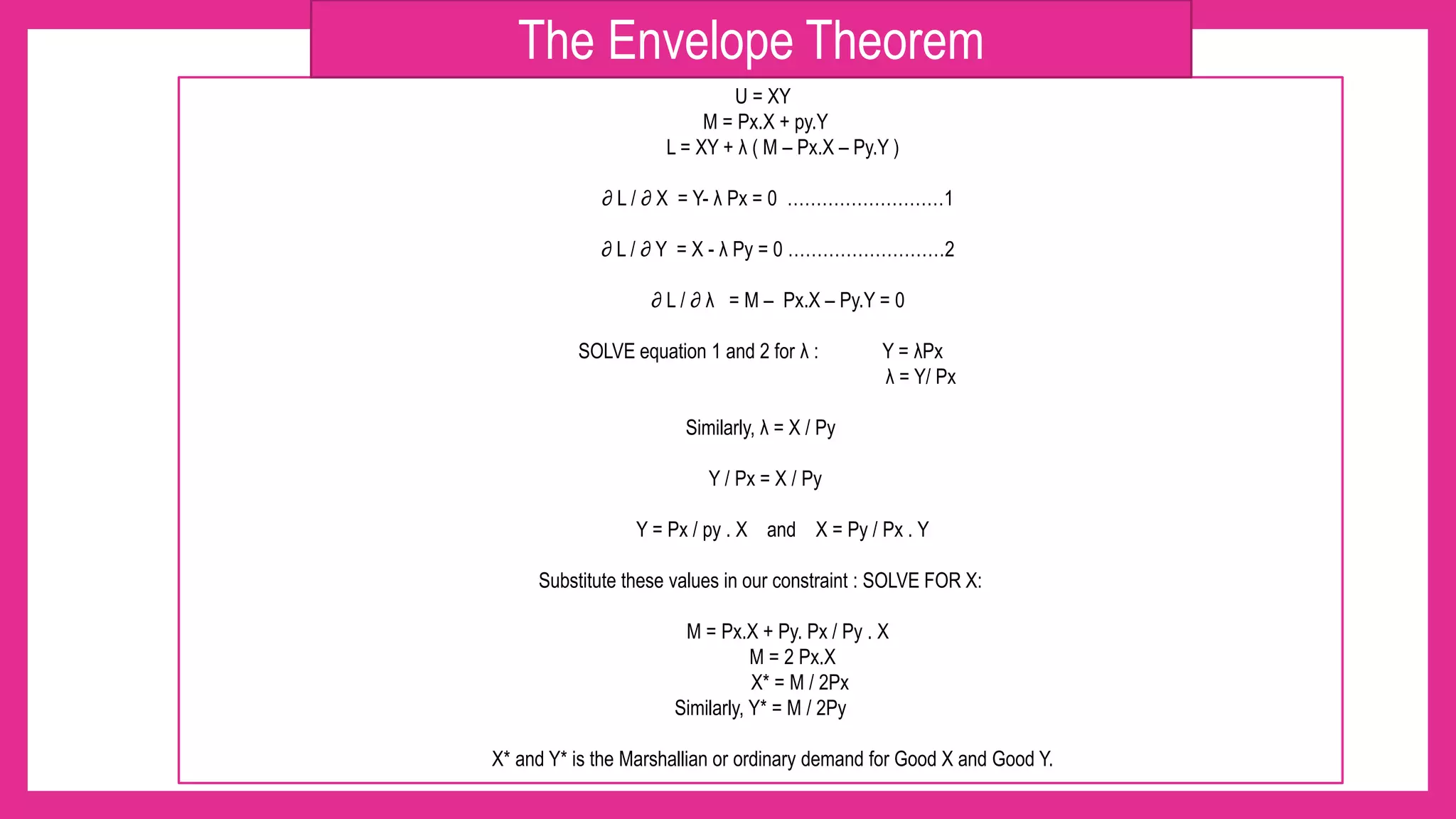 U = XY
M = Px.X + py.Y
L = XY + λ ( M – Px.X – Py.Y )
∂ L / ∂ X = Y- λ Px = 0 ………………………1
∂ L / ∂ Y = X - λ Py = 0 ………………………2
∂ L / ∂ λ = M – Px.X – Py.Y = 0
SOLVE equation 1 and 2 for λ : Y = λPx
λ = Y/ Px
Similarly, λ = X / Py
Y / Px = X / Py
Y = Px / py . X and X = Py / Px . Y
Substitute these values in our constraint : SOLVE FOR X:
M = Px.X + Py. Px / Py . X
M = 2 Px.X
X* = M / 2Px
Similarly, Y* = M / 2Py
X* and Y* is the Marshallian or ordinary demand for Good X and Good Y.
The Envelope Theorem
 