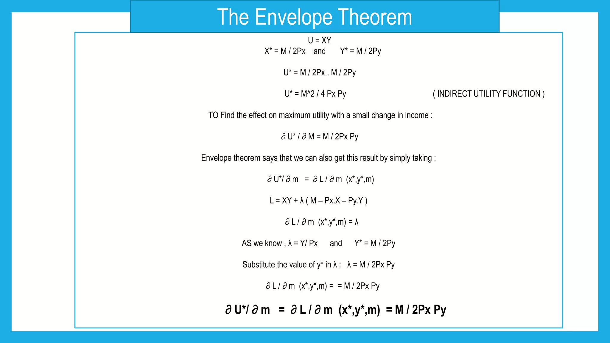 U = XY
X* = M / 2Px and Y* = M / 2Py
U* = M / 2Px . M / 2Py
U* = M^2 / 4 Px Py ( INDIRECT UTILITY FUNCTION )
TO Find the effect on maximum utility with a small change in income :
∂ U* / ∂ M = M / 2Px Py
Envelope theorem says that we can also get this result by simply taking :
∂ U*/ ∂ m = ∂ L / ∂ m (x*,y*,m)
L = XY + λ ( M – Px.X – Py.Y )
∂ L / ∂ m (x*,y*,m) = λ
AS we know , λ = Y/ Px and Y* = M / 2Py
Substitute the value of y* in λ : λ = M / 2Px Py
∂ L / ∂ m (x*,y*,m) = = M / 2Px Py
∂ U*/ ∂ m = ∂ L / ∂ m (x*,y*,m) = M / 2Px Py
The Envelope Theorem
 