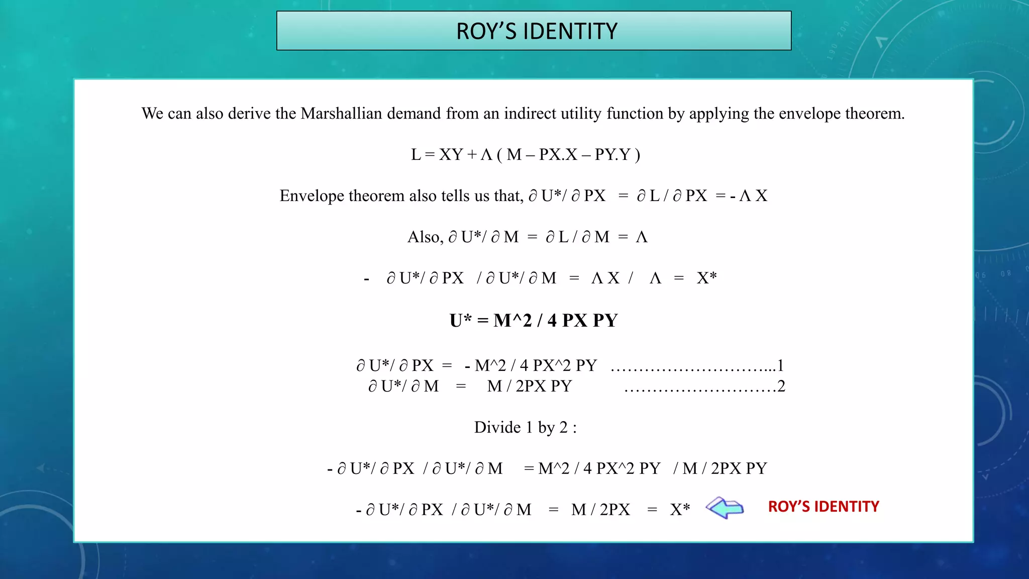 We can also derive the Marshallian demand from an indirect utility function by applying the envelope theorem.
L = XY + Λ ( M – PX.X – PY.Y )
Envelope theorem also tells us that, ∂ U*/ ∂ PX = ∂ L / ∂ PX = - Λ X
Also, ∂ U*/ ∂ M = ∂ L / ∂ M = Λ
- ∂ U*/ ∂ PX / ∂ U*/ ∂ M = Λ X / Λ = X*
U* = M^2 / 4 PX PY
∂ U*/ ∂ PX = - M^2 / 4 PX^2 PY ………………………...1
∂ U*/ ∂ M = M / 2PX PY ………………………2
Divide 1 by 2 :
- ∂ U*/ ∂ PX / ∂ U*/ ∂ M = M^2 / 4 PX^2 PY / M / 2PX PY
- ∂ U*/ ∂ PX / ∂ U*/ ∂ M = M / 2PX = X*
ROY’S IDENTITY
ROY’S IDENTITY
 