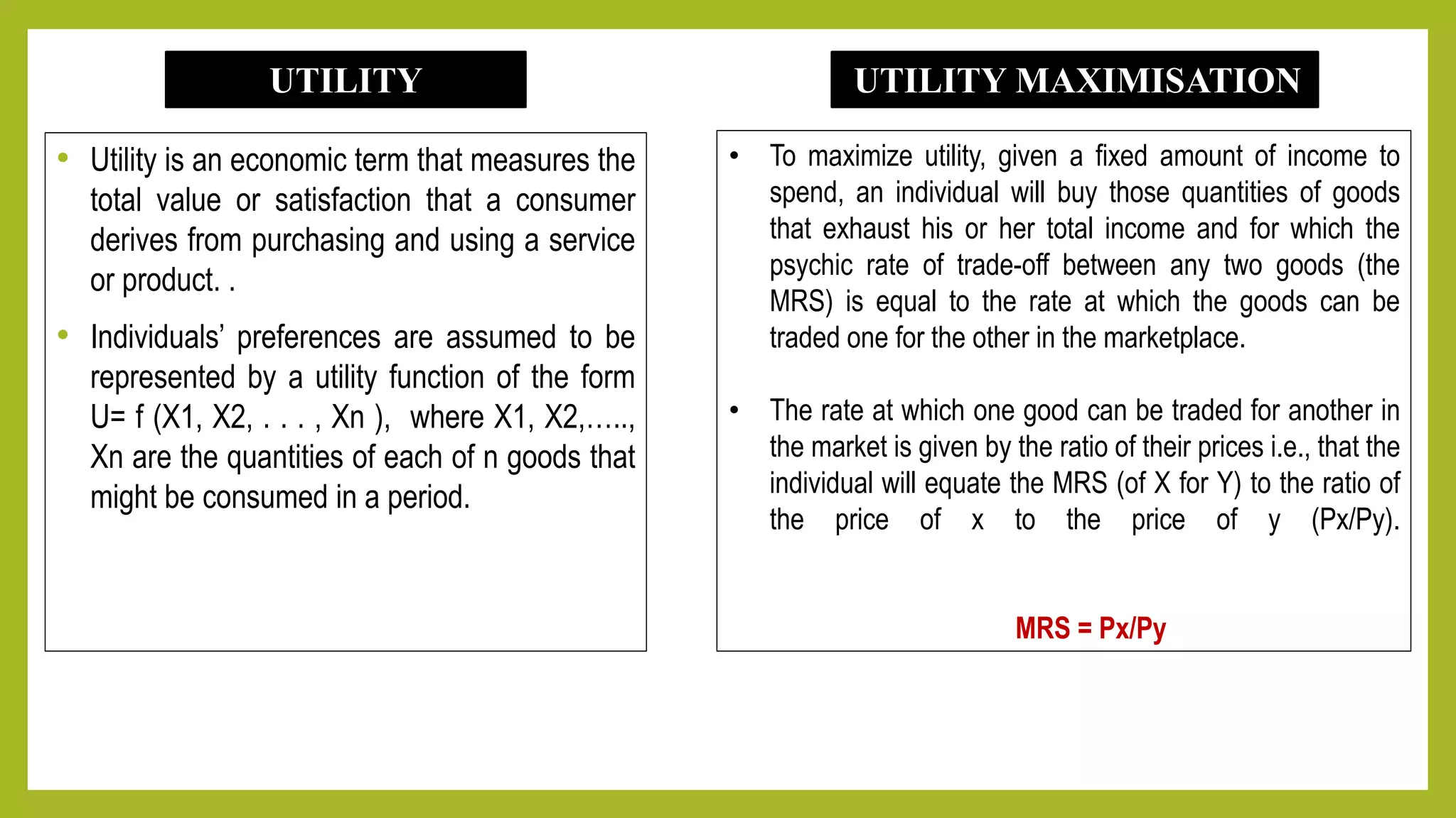 • Utility is an economic term that measures the
total value or satisfaction that a consumer
derives from purchasing and using a service
or product. .
• Individuals’ preferences are assumed to be
represented by a utility function of the form
U= f (X1, X2, . . . , Xn ), where X1, X2,…..,
Xn are the quantities of each of n goods that
might be consumed in a period.
UTILITY
• To maximize utility, given a fixed amount of income to
spend, an individual will buy those quantities of goods
that exhaust his or her total income and for which the
psychic rate of trade-off between any two goods (the
MRS) is equal to the rate at which the goods can be
traded one for the other in the marketplace.
• The rate at which one good can be traded for another in
the market is given by the ratio of their prices i.e., that the
individual will equate the MRS (of X for Y) to the ratio of
the price of x to the price of y (Px/Py).
MRS = Px/Py
UTILITY MAXIMISATION
 