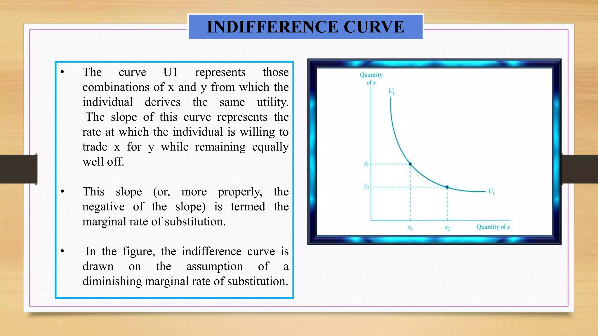 • The curve U1 represents those
combinations of x and y from which the
individual derives the same utility.
The slope of this curve represents the
rate at which the individual is willing to
trade x for y while remaining equally
well off.
• This slope (or, more properly, the
negative of the slope) is termed the
marginal rate of substitution.
• In the figure, the indifference curve is
drawn on the assumption of a
diminishing marginal rate of substitution.
INDIFFERENCE CURVE
 