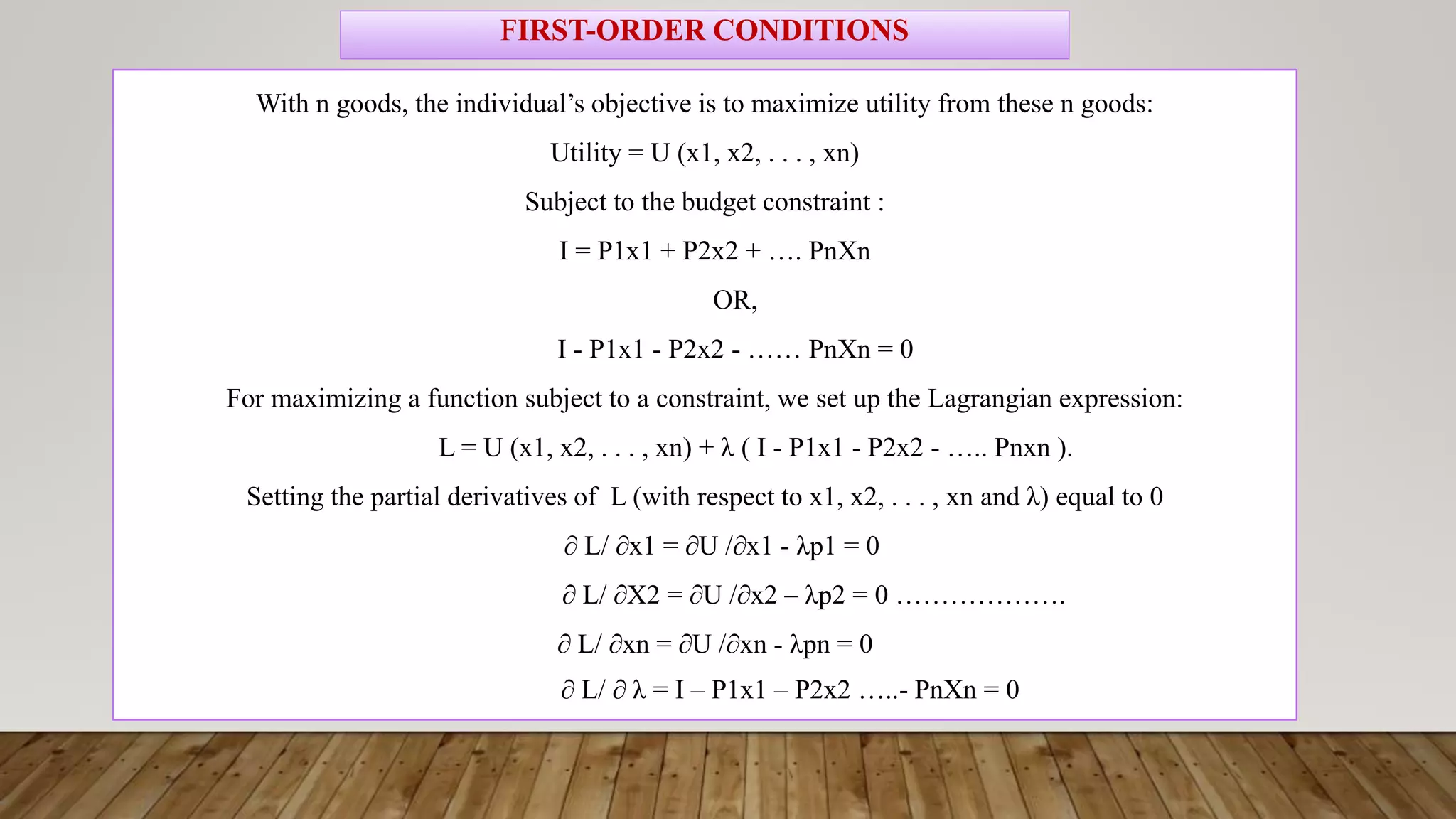 With n goods, the individual’s objective is to maximize utility from these n goods:
Utility = U (x1, x2, . . . , xn)
Subject to the budget constraint :
I = P1x1 + P2x2 + …. PnXn
OR,
I - P1x1 - P2x2 - …… PnXn = 0
For maximizing a function subject to a constraint, we set up the Lagrangian expression:
L = U (x1, x2, . . . , xn) + λ ( I - P1x1 - P2x2 - ….. Pnxn ).
Setting the partial derivatives of L (with respect to x1, x2, . . . , xn and λ) equal to 0
∂ L/ ∂x1 = ∂U /∂x1 - λp1 = 0
∂ L/ ∂X2 = ∂U /∂x2 – λp2 = 0 ……………….
∂ L/ ∂xn = ∂U /∂xn - λpn = 0
∂ L/ ∂ λ = I – P1x1 – P2x2 …..- PnXn = 0
FIRST-ORDER CONDITIONS
 