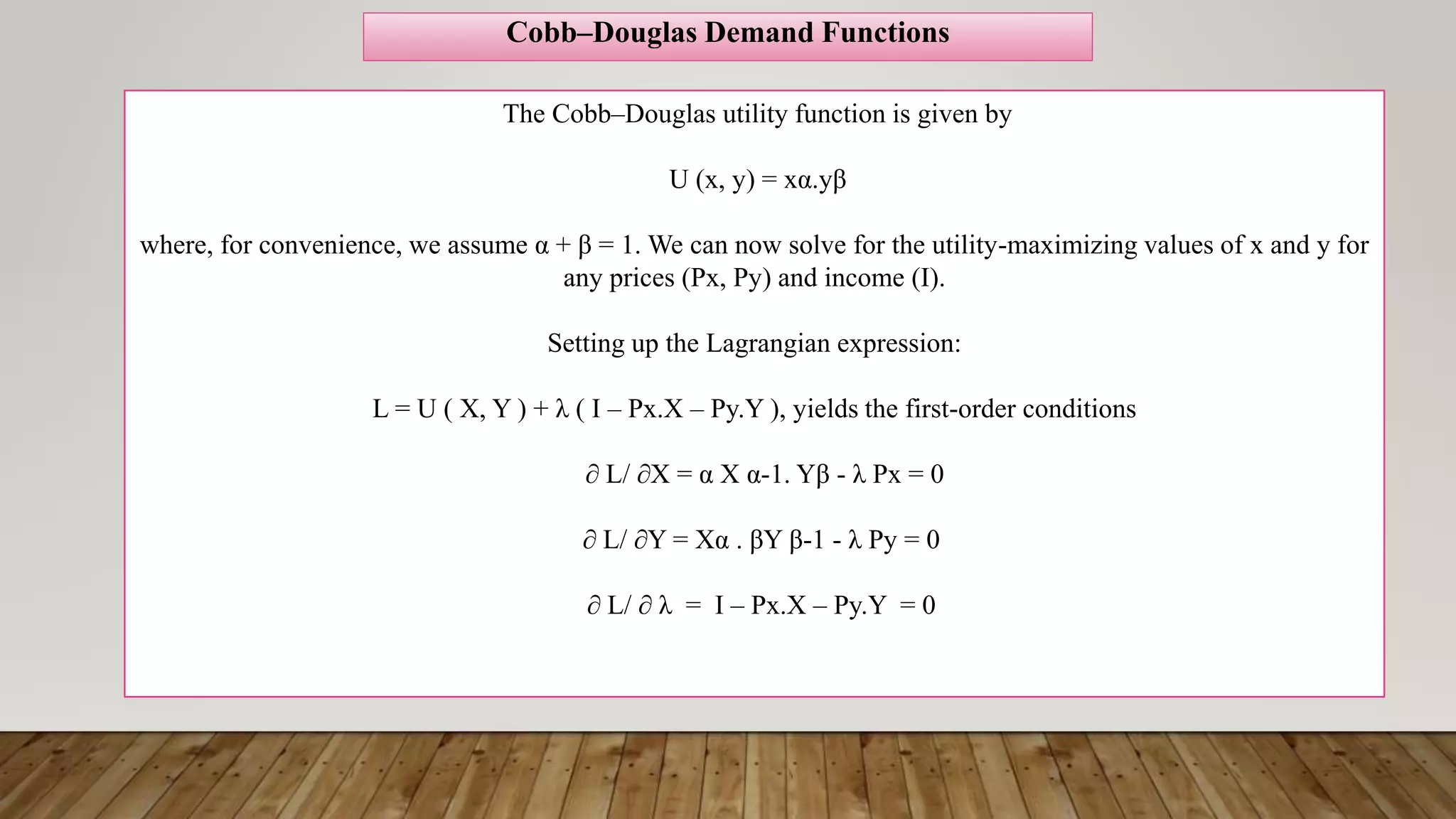 The Cobb–Douglas utility function is given by
U (x, y) = xα.yβ
where, for convenience, we assume α + β = 1. We can now solve for the utility-maximizing values of x and y for
any prices (Px, Py) and income (I).
Setting up the Lagrangian expression:
L = U ( X, Y ) + λ ( I – Px.X – Py.Y ), yields the first-order conditions
∂ L/ ∂X = α X α-1. Yβ - λ Px = 0
∂ L/ ∂Y = Xα . βY β-1 - λ Py = 0
∂ L/ ∂ λ = I – Px.X – Py.Y = 0
Cobb–Douglas Demand Functions
 