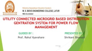 18 November
2015
1
GUIDED BY : PRESENTED BY :
Prof. Rahul Vyavahare Shrikant Bhansali
UTILITY CONNECTED MICROGRID BASED DISTRIBUTION
GENTRATION SYSTEM FOR POWER FLOW
MANAGEMENT
 