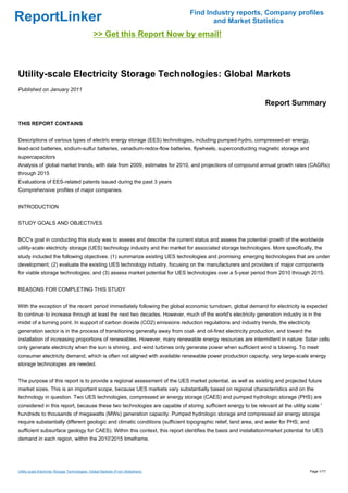Find Industry reports, Company profiles
ReportLinker                                                                              and Market Statistics
                                                >> Get this Report Now by email!



Utility-scale Electricity Storage Technologies: Global Markets
Published on January 2011

                                                                                                              Report Summary

THIS REPORT CONTAINS


Descriptions of various types of electric energy storage (EES) technologies, including pumped-hydro, compressed-air energy,
lead-acid batteries, sodium-sulfur batteries, vanadium-redox-flow batteries, flywheels, superconducting magnetic storage and
supercapacitors
Analysis of global market trends, with data from 2009, estimates for 2010, and projections of compound annual growth rates (CAGRs)
through 2015
Evaluations of EES-related patents issued during the past 3 years
Comprehensive profiles of major companies.


INTRODUCTION


STUDY GOALS AND OBJECTIVES


BCC's goal in conducting this study was to assess and describe the current status and assess the potential growth of the worldwide
utility-scale electricity storage (UES) technology industry and the market for associated storage technologies. More specifically, the
study included the following objectives: (1) summarize existing UES technologies and promising emerging technologies that are under
development; (2) evaluate the existing UES technology industry, focusing on the manufacturers and providers of major components
for viable storage technologies; and (3) assess market potential for UES technologies over a 5-year period from 2010 through 2015.


REASONS FOR COMPLETING THIS STUDY


With the exception of the recent period immediately following the global economic turndown, global demand for electricity is expected
to continue to increase through at least the next two decades. However, much of the world's electricity generation industry is in the
midst of a turning point. In support of carbon dioxide (CO2) emissions reduction regulations and industry trends, the electricity
generation sector is in the process of transitioning generally away from coal- and oil-fired electricity production, and toward the
installation of increasing proportions of renewables. However, many renewable energy resources are intermittent in nature: Solar cells
only generate electricity when the sun is shining, and wind turbines only generate power when sufficient wind is blowing. To meet
consumer electricity demand, which is often not aligned with available renewable power production capacity, very large-scale energy
storage technologies are needed.


The purpose of this report is to provide a regional assessment of the UES market potential, as well as existing and projected future
market sizes. This is an important scope, because UES markets vary substantially based on regional characteristics and on the
technology in question. Two UES technologies, compressed air energy storage (CAES) and pumped hydrologic storage (PHS) are
considered in this report, because these two technologies are capable of storing sufficient energy to be relevant at the utility scale '
hundreds to thousands of megawatts (MWs) generation capacity. Pumped hydrologic storage and compressed air energy storage
require substantially different geologic and climatic conditions (sufficient topographic relief, land area, and water for PHS; and
sufficient subsurface geology for CAES). Within this context, this report identifies the basis and installation/market potential for UES
demand in each region, within the 2010'2015 timeframe.




Utility-scale Electricity Storage Technologies: Global Markets (From Slideshare)                                                     Page 1/17
 