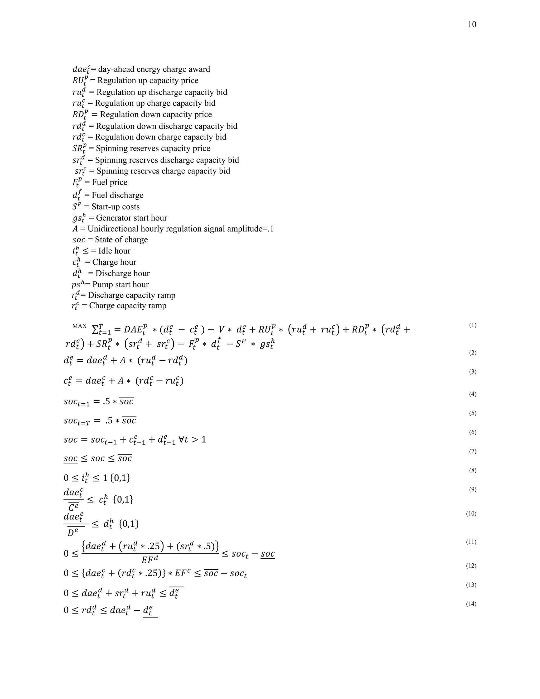 10
= day-ahead energy charge award
= Regulation up capacity price
= Regulation up discharge capacity bid
= Regulation up charge capacity bid
Regulation down capacity price
= Regulation down discharge capacity bid
= Regulation down charge capacity bid
= Spinning reserves capacity price
= Spinning reserves discharge capacity bid
= Spinning reserves charge capacity bid
= Fuel price
= Fuel discharge
= Start-up costs
= Generator start hour
= Unidirectional hourly regulation signal amplitude=.1
= State of charge
= Idle hour
		= Charge hour
		 = Discharge hour
= Pump start hour
= Discharge capacity ramp
= Charge capacity ramp
MAX
∑ 	∗ 	 	 	 	 ∗ ∗ ∗
	 ∗	 	 	 ∗	 ∗
(1)
∗	
(2)
∗	
(3)
.5 ∗
(4)
	.5 ∗
(5)
	∀ 1		
(6)
(7)
0 1	 0,1
(8)
	 		 0,1
(9)
		
		
	 		 0,1
(10)
0
∗ .25 ∗ .5
(11)
0 ∗ .25 ∗
(12)
0 			
(13)
0 		
(14)
 