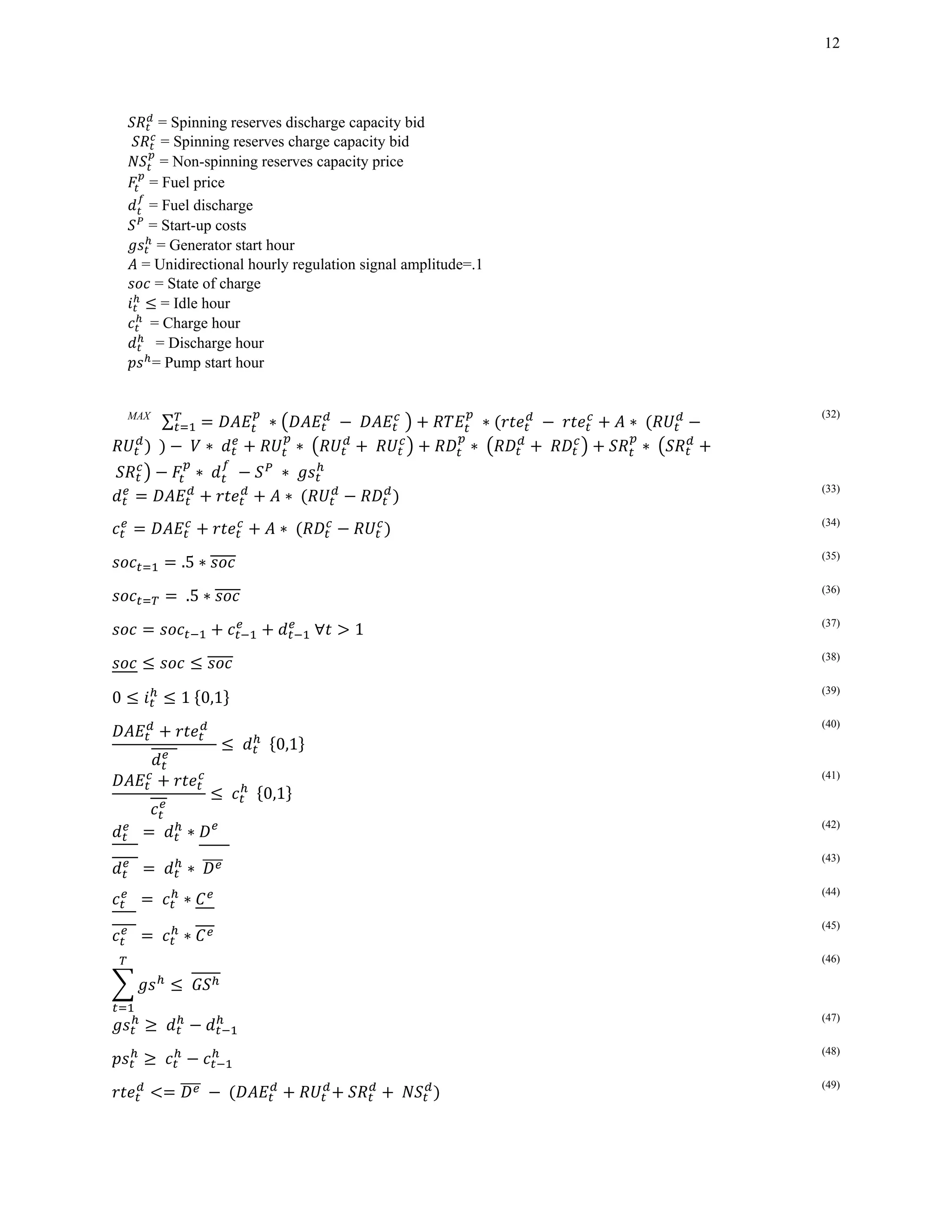 12
= Spinning reserves discharge capacity bid
= Spinning reserves charge capacity bid
= Non-spinning reserves capacity price
= Fuel price
= Fuel discharge
= Start-up costs
= Generator start hour
= Unidirectional hourly regulation signal amplitude=.1
= State of charge
= Idle hour
		= Charge hour
		 = Discharge hour
= Pump start hour
MAX
∑ 	∗ 	 	 ∗ ∗
		 	 ∗ 	 ∗	 	 ∗ ∗
	 ∗	 	 	∗	
(32)
∗	
(33)
∗	 (34)
.5 ∗ (35)
	.5 ∗ (36)
	∀ 1		 (37)
(38)
0 1	 0,1
(39)
		
		
	 		 0,1
(40)
	 		 0,1
(41)
		 	 ∗ 		
(42)
		 	 ∗	 		
(43)
		 	 ∗
(44)
		 	 ∗
(45)
	
(46)
	
(47)
	
(48)
	 	 	
(49)
 