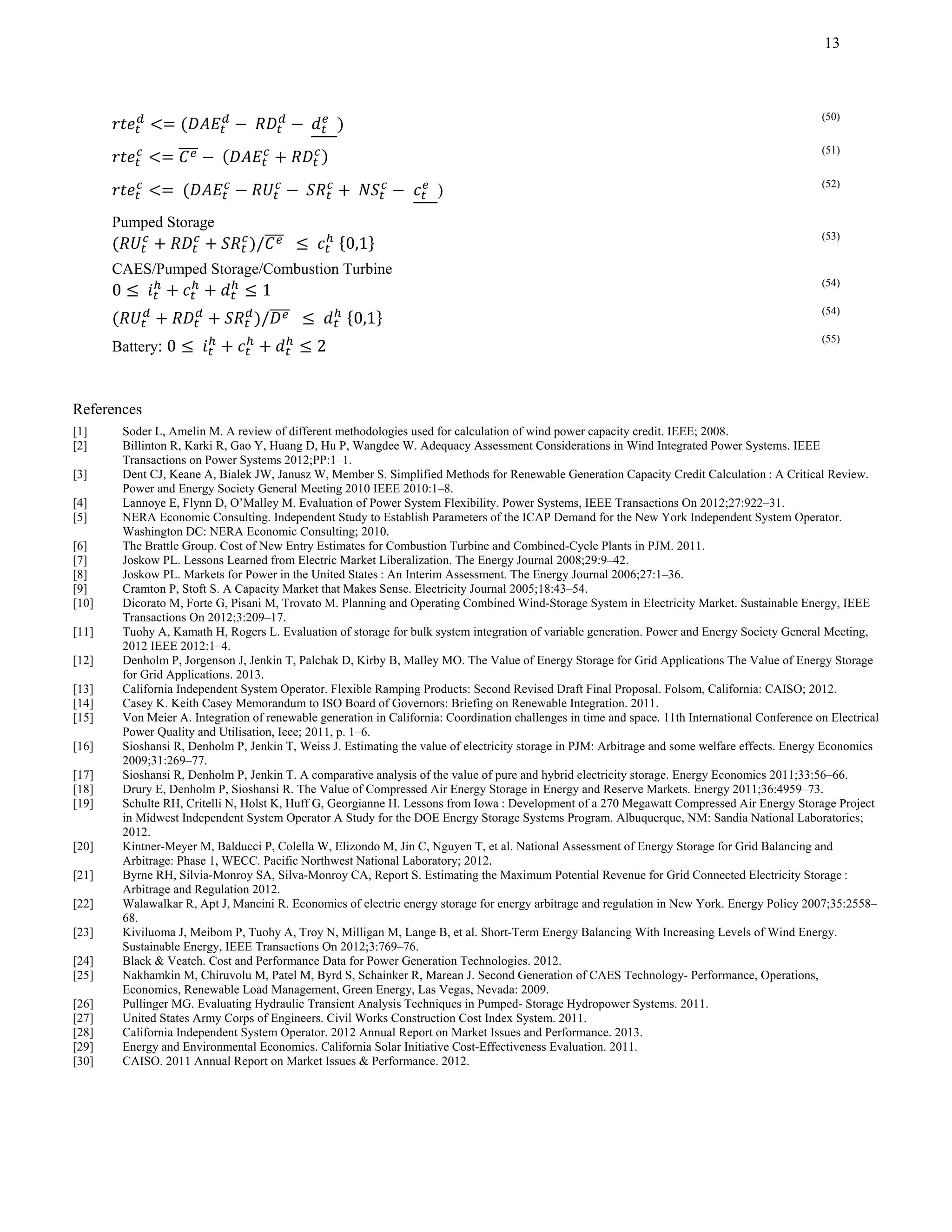 13
	 	 		
(50)
	
(51)
	 	 	 ) (52)
Pumped Storage
/ 	 	 0,1
(53)
CAES/Pumped Storage/Combustion Turbine
0 	 1
(54)
/ 		 	 0,1
(54)
Battery: 0 	 2
(55)
References
[1] Soder L, Amelin M. A review of different methodologies used for calculation of wind power capacity credit. IEEE; 2008.
[2] Billinton R, Karki R, Gao Y, Huang D, Hu P, Wangdee W. Adequacy Assessment Considerations in Wind Integrated Power Systems. IEEE
Transactions on Power Systems 2012;PP:1–1.
[3] Dent CJ, Keane A, Bialek JW, Janusz W, Member S. Simplified Methods for Renewable Generation Capacity Credit Calculation : A Critical Review.
Power and Energy Society General Meeting 2010 IEEE 2010:1–8.
[4] Lannoye E, Flynn D, O’Malley M. Evaluation of Power System Flexibility. Power Systems, IEEE Transactions On 2012;27:922–31.
[5] NERA Economic Consulting. Independent Study to Establish Parameters of the ICAP Demand for the New York Independent System Operator.
Washington DC: NERA Economic Consulting; 2010.
[6] The Brattle Group. Cost of New Entry Estimates for Combustion Turbine and Combined-Cycle Plants in PJM. 2011.
[7] Joskow PL. Lessons Learned from Electric Market Liberalization. The Energy Journal 2008;29:9–42.
[8] Joskow PL. Markets for Power in the United States : An Interim Assessment. The Energy Journal 2006;27:1–36.
[9] Cramton P, Stoft S. A Capacity Market that Makes Sense. Electricity Journal 2005;18:43–54.
[10] Dicorato M, Forte G, Pisani M, Trovato M. Planning and Operating Combined Wind-Storage System in Electricity Market. Sustainable Energy, IEEE
Transactions On 2012;3:209–17.
[11] Tuohy A, Kamath H, Rogers L. Evaluation of storage for bulk system integration of variable generation. Power and Energy Society General Meeting,
2012 IEEE 2012:1–4.
[12] Denholm P, Jorgenson J, Jenkin T, Palchak D, Kirby B, Malley MO. The Value of Energy Storage for Grid Applications The Value of Energy Storage
for Grid Applications. 2013.
[13] California Independent System Operator. Flexible Ramping Products: Second Revised Draft Final Proposal. Folsom, California: CAISO; 2012.
[14] Casey K. Keith Casey Memorandum to ISO Board of Governors: Briefing on Renewable Integration. 2011.
[15] Von Meier A. Integration of renewable generation in California: Coordination challenges in time and space. 11th International Conference on Electrical
Power Quality and Utilisation, Ieee; 2011, p. 1–6.
[16] Sioshansi R, Denholm P, Jenkin T, Weiss J. Estimating the value of electricity storage in PJM: Arbitrage and some welfare effects. Energy Economics
2009;31:269–77.
[17] Sioshansi R, Denholm P, Jenkin T. A comparative analysis of the value of pure and hybrid electricity storage. Energy Economics 2011;33:56–66.
[18] Drury E, Denholm P, Sioshansi R. The Value of Compressed Air Energy Storage in Energy and Reserve Markets. Energy 2011;36:4959–73.
[19] Schulte RH, Critelli N, Holst K, Huff G, Georgianne H. Lessons from Iowa : Development of a 270 Megawatt Compressed Air Energy Storage Project
in Midwest Independent System Operator A Study for the DOE Energy Storage Systems Program. Albuquerque, NM: Sandia National Laboratories;
2012.
[20] Kintner-Meyer M, Balducci P, Colella W, Elizondo M, Jin C, Nguyen T, et al. National Assessment of Energy Storage for Grid Balancing and
Arbitrage: Phase 1, WECC. Pacific Northwest National Laboratory; 2012.
[21] Byrne RH, Silvia-Monroy SA, Silva-Monroy CA, Report S. Estimating the Maximum Potential Revenue for Grid Connected Electricity Storage :
Arbitrage and Regulation 2012.
[22] Walawalkar R, Apt J, Mancini R. Economics of electric energy storage for energy arbitrage and regulation in New York. Energy Policy 2007;35:2558–
68.
[23] Kiviluoma J, Meibom P, Tuohy A, Troy N, Milligan M, Lange B, et al. Short-Term Energy Balancing With Increasing Levels of Wind Energy.
Sustainable Energy, IEEE Transactions On 2012;3:769–76.
[24] Black & Veatch. Cost and Performance Data for Power Generation Technologies. 2012.
[25] Nakhamkin M, Chiruvolu M, Patel M, Byrd S, Schainker R, Marean J. Second Generation of CAES Technology- Performance, Operations,
Economics, Renewable Load Management, Green Energy, Las Vegas, Nevada: 2009.
[26] Pullinger MG. Evaluating Hydraulic Transient Analysis Techniques in Pumped- Storage Hydropower Systems. 2011.
[27] United States Army Corps of Engineers. Civil Works Construction Cost Index System. 2011.
[28] California Independent System Operator. 2012 Annual Report on Market Issues and Performance. 2013.
[29] Energy and Environmental Economics. California Solar Initiative Cost-Effectiveness Evaluation. 2011.
[30] CAISO. 2011 Annual Report on Market Issues & Performance. 2012.
 