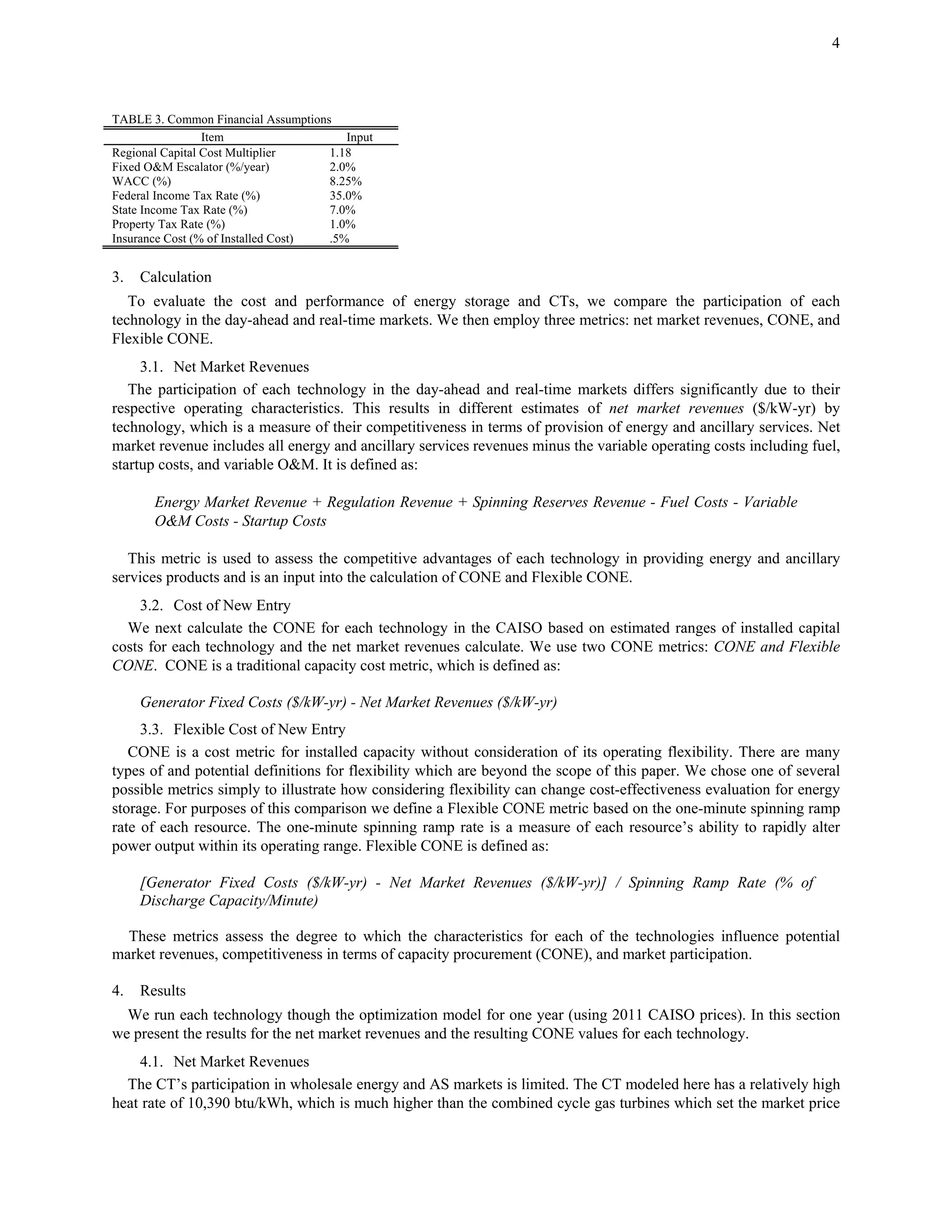 4
TABLE 3. Common Financial Assumptions
Item Input
Regional Capital Cost Multiplier 1.18
Fixed O&M Escalator (%/year) 2.0%
WACC (%) 8.25%
Federal Income Tax Rate (%) 35.0%
State Income Tax Rate (%) 7.0%
Property Tax Rate (%) 1.0%
Insurance Cost (% of Installed Cost) .5%
3. Calculation
To evaluate the cost and performance of energy storage and CTs, we compare the participation of each
technology in the day-ahead and real-time markets. We then employ three metrics: net market revenues, CONE, and
Flexible CONE.
3.1. Net Market Revenues
The participation of each technology in the day-ahead and real-time markets differs significantly due to their
respective operating characteristics. This results in different estimates of net market revenues ($/kW-yr) by
technology, which is a measure of their competitiveness in terms of provision of energy and ancillary services. Net
market revenue includes all energy and ancillary services revenues minus the variable operating costs including fuel,
startup costs, and variable O&M. It is defined as:
Energy Market Revenue + Regulation Revenue + Spinning Reserves Revenue - Fuel Costs - Variable
O&M Costs - Startup Costs
This metric is used to assess the competitive advantages of each technology in providing energy and ancillary
services products and is an input into the calculation of CONE and Flexible CONE.
3.2. Cost of New Entry
We next calculate the CONE for each technology in the CAISO based on estimated ranges of installed capital
costs for each technology and the net market revenues calculate. We use two CONE metrics: CONE and Flexible
CONE. CONE is a traditional capacity cost metric, which is defined as:
Generator Fixed Costs ($/kW-yr) - Net Market Revenues ($/kW-yr)
3.3. Flexible Cost of New Entry
CONE is a cost metric for installed capacity without consideration of its operating flexibility. There are many
types of and potential definitions for flexibility which are beyond the scope of this paper. We chose one of several
possible metrics simply to illustrate how considering flexibility can change cost-effectiveness evaluation for energy
storage. For purposes of this comparison we define a Flexible CONE metric based on the one-minute spinning ramp
rate of each resource. The one-minute spinning ramp rate is a measure of each resource’s ability to rapidly alter
power output within its operating range. Flexible CONE is defined as:
[Generator Fixed Costs ($/kW-yr) - Net Market Revenues ($/kW-yr)] / Spinning Ramp Rate (% of
Discharge Capacity/Minute)
These metrics assess the degree to which the characteristics for each of the technologies influence potential
market revenues, competitiveness in terms of capacity procurement (CONE), and market participation.
4. Results
We run each technology though the optimization model for one year (using 2011 CAISO prices). In this section
we present the results for the net market revenues and the resulting CONE values for each technology.
4.1. Net Market Revenues
The CT’s participation in wholesale energy and AS markets is limited. The CT modeled here has a relatively high
heat rate of 10,390 btu/kWh, which is much higher than the combined cycle gas turbines which set the market price
 