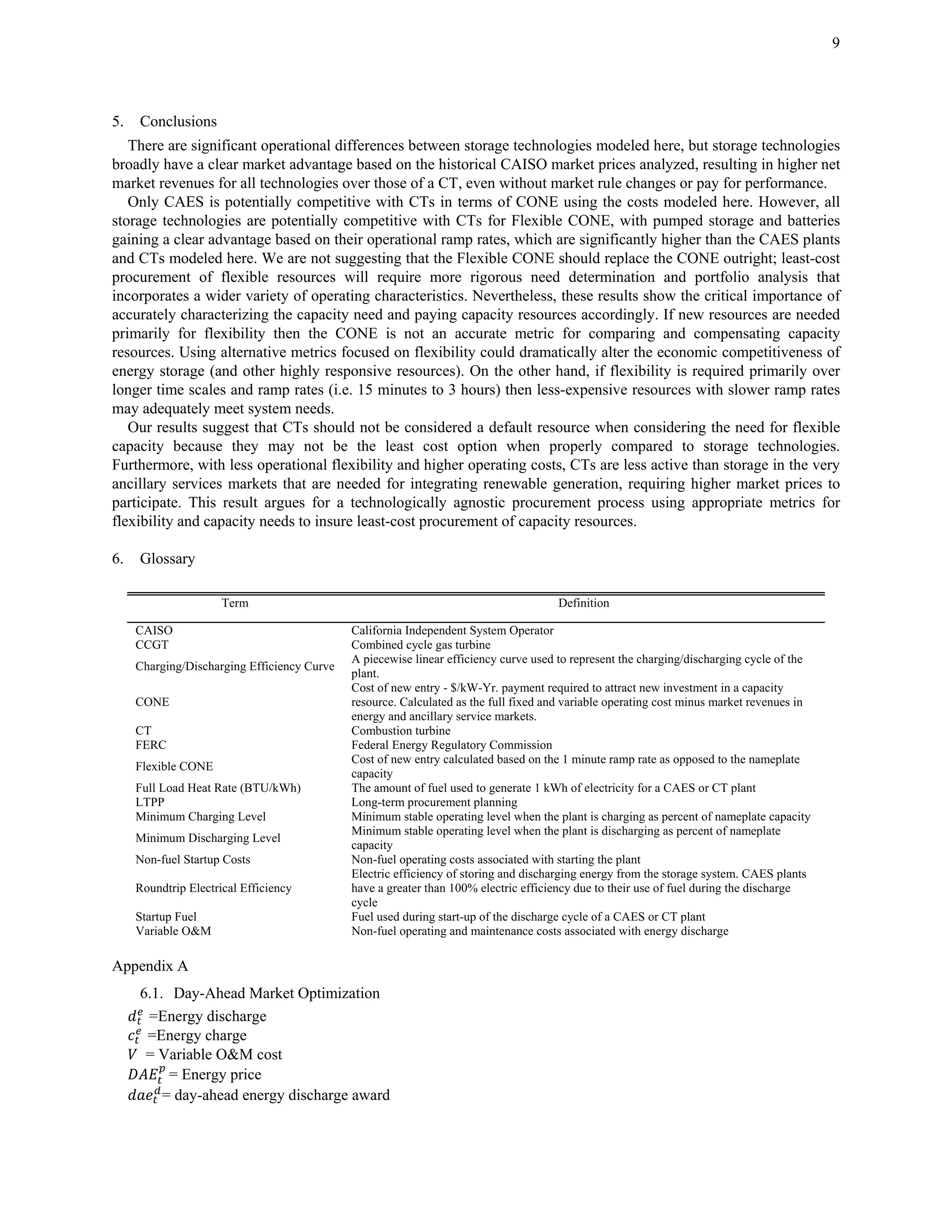9
5. Conclusions
There are significant operational differences between storage technologies modeled here, but storage technologies
broadly have a clear market advantage based on the historical CAISO market prices analyzed, resulting in higher net
market revenues for all technologies over those of a CT, even without market rule changes or pay for performance.
Only CAES is potentially competitive with CTs in terms of CONE using the costs modeled here. However, all
storage technologies are potentially competitive with CTs for Flexible CONE, with pumped storage and batteries
gaining a clear advantage based on their operational ramp rates, which are significantly higher than the CAES plants
and CTs modeled here. We are not suggesting that the Flexible CONE should replace the CONE outright; least-cost
procurement of flexible resources will require more rigorous need determination and portfolio analysis that
incorporates a wider variety of operating characteristics. Nevertheless, these results show the critical importance of
accurately characterizing the capacity need and paying capacity resources accordingly. If new resources are needed
primarily for flexibility then the CONE is not an accurate metric for comparing and compensating capacity
resources. Using alternative metrics focused on flexibility could dramatically alter the economic competitiveness of
energy storage (and other highly responsive resources). On the other hand, if flexibility is required primarily over
longer time scales and ramp rates (i.e. 15 minutes to 3 hours) then less-expensive resources with slower ramp rates
may adequately meet system needs.
Our results suggest that CTs should not be considered a default resource when considering the need for flexible
capacity because they may not be the least cost option when properly compared to storage technologies.
Furthermore, with less operational flexibility and higher operating costs, CTs are less active than storage in the very
ancillary services markets that are needed for integrating renewable generation, requiring higher market prices to
participate. This result argues for a technologically agnostic procurement process using appropriate metrics for
flexibility and capacity needs to insure least-cost procurement of capacity resources.
6. Glossary
Term Definition
CAISO California Independent System Operator
CCGT Combined cycle gas turbine
Charging/Discharging Efficiency Curve
A piecewise linear efficiency curve used to represent the charging/discharging cycle of the
plant.
CONE
Cost of new entry - $/kW-Yr. payment required to attract new investment in a capacity
resource. Calculated as the full fixed and variable operating cost minus market revenues in
energy and ancillary service markets.
CT Combustion turbine
FERC Federal Energy Regulatory Commission
Flexible CONE
Cost of new entry calculated based on the 1 minute ramp rate as opposed to the nameplate
capacity
Full Load Heat Rate (BTU/kWh) The amount of fuel used to generate 1 kWh of electricity for a CAES or CT plant
LTPP Long-term procurement planning
Minimum Charging Level Minimum stable operating level when the plant is charging as percent of nameplate capacity
Minimum Discharging Level
Minimum stable operating level when the plant is discharging as percent of nameplate
capacity
Non-fuel Startup Costs Non-fuel operating costs associated with starting the plant
Roundtrip Electrical Efficiency
Electric efficiency of storing and discharging energy from the storage system. CAES plants
have a greater than 100% electric efficiency due to their use of fuel during the discharge
cycle
Startup Fuel Fuel used during start-up of the discharge cycle of a CAES or CT plant
Variable O&M Non-fuel operating and maintenance costs associated with energy discharge
Appendix A
6.1. Day-Ahead Market Optimization
=Energy discharge
=Energy charge
= Variable O&M cost
= Energy price
= day-ahead energy discharge award
 