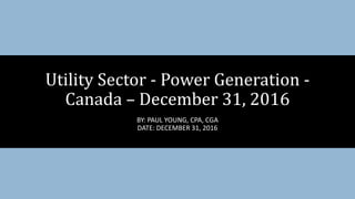 Utility Sector - Power Generation -
Canada – December 31, 2016
BY: PAUL YOUNG, CPA, CGA
DATE: DECEMBER 31, 2016
 