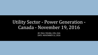 Utility Sector - Power Generation -
Canada - November 19, 2016
BY: PAUL YOUNG, CPA, CGA
DATE: NOVEMBER 12, 2016
 