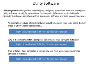 Utility Software
Utility software is designed to help analyze, configure, optimize or maintain a computer.
Utility software usually focuses on how the computer infrastructure (including the
computer hardware, operating system, application software and data storage) operates.
An example of a type of utility software would be an anti-virus tool. Name 3 other
types of utility (name not required).
Why is it so important for a computer to have anti-virus software installed?
True or False – Your computer is completely safe from viruses once anti virus
software is installed.
Right click and select “Edit Text” to enter your answer.
Right click and select “Edit Text” to enter your answer.
Right click and select “Edit Text” to enter your answer.
 