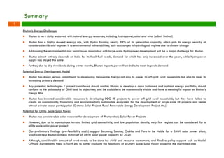 Summary 
Bhutan’s Energy Challenges 
n Bhutan is very richly endowed with natural energy resources, including hydropower, solar and wind (albeit limited) 
n Bhutan has a highly skewed energy mix, with Hydro forming nearly 98% of its generation capacity, which puts its energy security at 
considerable risk and exposes it to environmental vulnerabilities, such as changes in hydrological regime due to climate change 
n Addressing the environmental and social issues associated with large-scale hydropower development will be a major challenge for Bhutan 
n Bhutan almost entirely depends on India for its fossil fuel needs, demand for which has only increased over the years, while hydropower 
supply has stayed the same 
n Further, due to dry river beds during winter months, Bhutan imports power from India to meet its peak demand 
Potential Energy Development Model 
n Bhutan has shown serious commitment to developing Renewable Energy not only to power its off-grid rural households but also to meet its 
increasing primary demand 
n Any potential technologies / project considered should enable Bhutan to develop a more balanced and optimal energy portfolio; should 
conform to the philosophy of GNH and its objectives; and be scalable to be economically viable and have a meaningful impact on Bhutan’s 
Energy Mix 
n Bhutan has invested considerable resources in developing DDG RE projects to power off-grid rural households, but they have failed to 
create an economically, financially and environmentally sustainable ecosystem for the development of large scale RE projects and hence 
attract private sector participation (Getena Solar Project, Rural Renewable Energy Development Project etc.) 
Potential for Utility Scale Solar Power 
n Bhutan has considerable solar resource for development of Photovoltaic Solar Power Projects 
n However, due to its mountainous terrain, limited grid connectivity, and low population density, very few regions can be considered for a 
utility scale solar power project 
n Our preliminary findings (pre-feasibility study) suggest Sarpang, Samtse, Chukha and Paro to be viable for a 5MW solar power plant, 
which can help Bhutan achieve its target of 5MW solar power capacity by 2025 
n Although, considerable amount of work needs to be done for yield and resource assessment, and finalize policy support such as Model 
Offtake Agreements, Feed In Tariff etc. to better evaluate the feasibility of a Utility Scale Solar Power project in the shortlisted sites 
1 
 