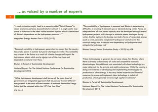 …as voiced by a number of experts 
“…such a situation might lead to a scenario called “Dutch Disease” in 
classic economic parlance. Concentrated investment in a single sector may 
create a distortion in the other viable economic options which is reminiscent 
of Bhutan’s dependence on the hydropower resource…” 
Integrated Energy Master Plan – DOE (2010) 
“The availability of hydropower is seasonal and Bhutan is experiencing 
difficulties in meeting its domestic power demand during winter. Hence, an 
adequate level of firm power capacity must be developed through several 
hydropower projects, with storage to minimize power shortages during 
winter. Another option is to develop non-hydro forms of renewable energy 
(such as wind power) to complement hydropower and diversify the 
country’s energy mix to reduce over-dependency on hydropower and 
mitigate the hydrology risk” 
Bhutan: Energy Sector (Evaluation Study – 2010) by ADB 
“Seasonal variability in hydropower generation has meant that the country 
has surplus power in summer but power shortages in winter. This variability 
may worsen in the future as a result of climate change and impact the 
hydropower plants which are by design run-of-the-river type and 
dependent on natural river flows.” 
Bhutan: In Pursuit of Sustainable Development 
National Report For The United Nations Conference On Sustainable 
Development 2012 
“While hydropower development shall be one of the main thrust of 
government; an integrated approach shall be pursued to meet different 
energy needs in the most efficient manner. A National Renewable Energy 
Policy shall be adopted within the 10th Five Year Plan” 
EDP 2010 
“Clean technologies, in general, do not come cheap. For Bhutan, where 
there is already a diseconomy of scale and competitive economic 
disadvantages, the additional cost associated with clean technology is a 
major deterrent for the private and public enterprises. While the country is 
doing well in terms of developing and implementing technologies for 
production of clean energy, it has very limited expertise and financial 
resources to access and implement clean technology in industrial 
production, which generally involves high capital investments” 
Bhutan: In Pursuit of Sustainable Development 
National Report For The United Nations Conference On Sustainable 
Development 2012 
4 
 