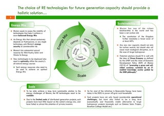 The choice of RE technologies for future generation capacity should provide a 
holistic solution… 
Energy Mix 
n Bhutan needs to assess the viability of 
technologies that help it achieve a 
more balanced Energy Mix 
n An Energy Mix that almost exclusively 
depends on Hydropower, or any single 
technology, puts Bhutan’s energy 
security at considerable risk 
n Bhutan’s has substantial natural 
resource for Mini-Hydro, Solar and 
Waste To Energy 
n New technologies to be deployed also 
need to optimally utilize the country’s 
all natural energy sources 
n Such energy resources also need to 
be used to achieve an optimal 
Energy Mix 
Scale 
Sustainability 
n Bhutan has one of the ric hest 
biodiversities in the world and has 
been a net carbon sink 
n The constitution of the Kingdom 
further mandates a forest cover of 
at least 60% 
n Any new new capacity should not only 
be carbon neutral, but should also not 
cause much ecological disruption, as in 
the case of large hydropower 
n Potential solutions should fit in well with 
the idea of Green Economy as defined 
by the UNEP and the vision of Economic 
Development Policy (EDP) of Bhutan 
(2010) of “promoting a green and self-reliant 
economy sustained by an IT-enabled 
knowledge society guided by 
the GNH philosophy” 
n To be able achieve a long term sustainable solution to the 
energy challenges of Bhutan, the RE technologies need to be 
scalable 
n Due to the limited scale of distributed generation projects, such 
projects have had little impact on the nation’s energy mix, and 
have failed to attract the attention of private investors 
n So far most of the initiatives in Renewable Energy have been 
taken in the DDG to power off-grid rural households 
n Such projects have not only faced considerable operational 
challenges, but have also failed to be a long term 
economically and financially viable alternative to large 
hydropower projects (example such as Getena Solar Project, 
Barefoot College Model etc.) 
5 
 