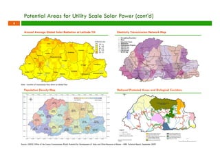 Potential Areas for Utility Scale Solar Power (cont’d) 
Annual Average Global Solar Radiation at Latitude Tilt Electricity Transmission Network Map 
Note: Location of transmission lines shown as dotted lines 
Population Density Map National Protected Areas and Biological Corridors 
Source: (2005) Office of the Census Commissioner, RGoB; Potential for Development of Solar and Wind Resource in Bhutan – NREL Technical Report, September 2009 
8 
 