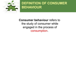 DEFINITION OF CONSUMER
BEHAVIOUR
Consumer behaviour refers to
the study of consumer while
engaged in the process of
consumption.
 