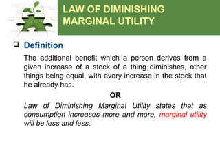 LAW OF DIMINISHING
MARGINAL UTILITY
 Definition
The additional benefit which a person derives from a
given increase of a stock of a thing diminishes, other
things being equal, with every increase in the stock that
he already has.
OR
Law of Diminishing Marginal Utility states that as
consumption increases more and more, marginal utility
will be less and less.
 