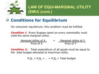 LAW OF EQUI-MARGINAL UTILITY
(EMU) (cont.)
 Conditions for Equilibrium
For consumer equilibrium, this condition must be fulfilled.
Condition 1: Every Ruppee spent on every commodity must
yield the same marginal utility.
Marginal Utility of X = Marginal Utility of Y
Price of X Price of Y
Condition 2: Total expenditure of all goods must be equal to
the total budget allocated to maximize utility.
P1Q1 + P2Q2 + … + PnQn = Total budget
 