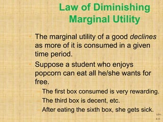 4-13
Law of Diminishing
Marginal Utility
• The marginal utility of a good declines
as more of it is consumed in a given
time period.
• Suppose a student who enjoys
popcorn can eat all he/she wants for
free.
– The first box consumed is very rewarding.
– The third box is decent, etc.
– After eating the sixth box, she gets sick.
LO-1
 